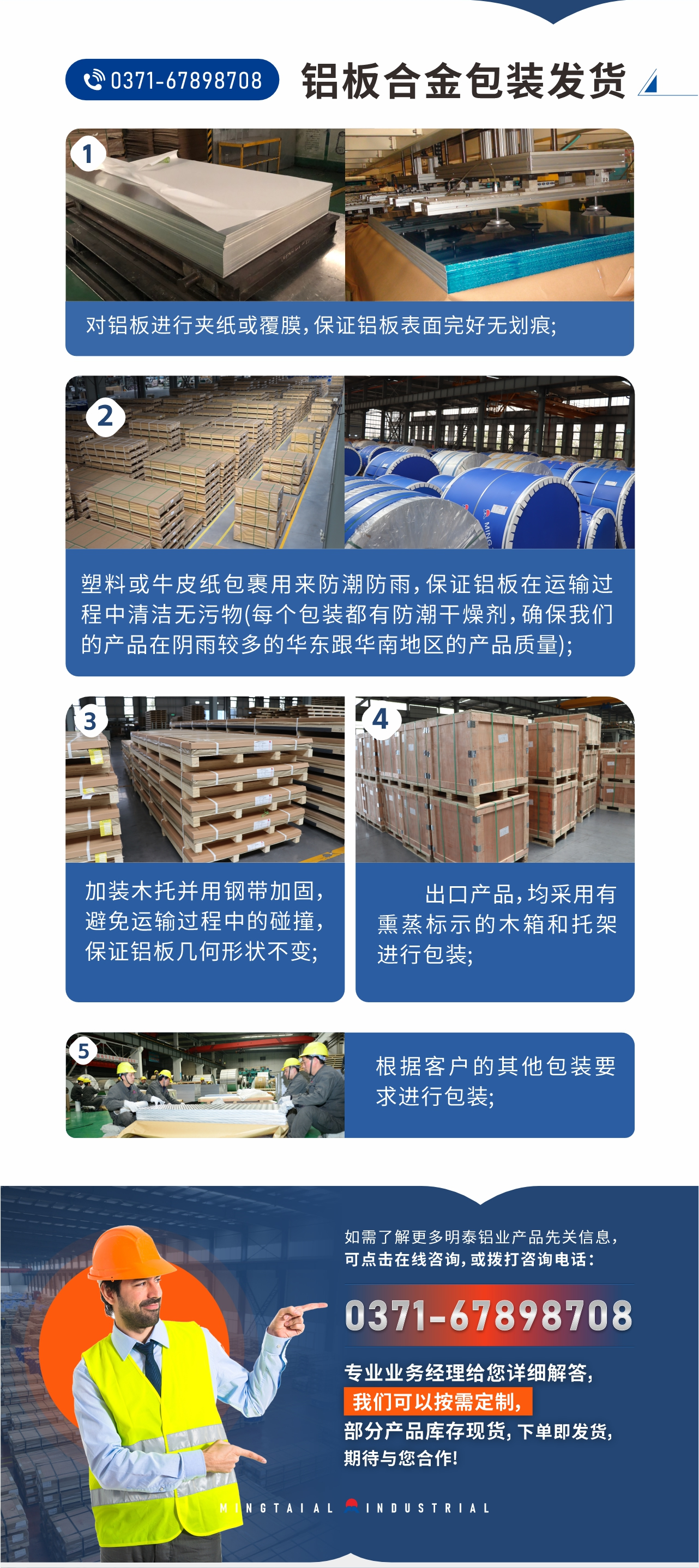 鋁板合金包裝發(fā)貨1、對(duì)鋁板進(jìn)行夾紙或覆膜，保證鋁板表面完好無(wú)劃痕;
2、塑料或牛皮紙包裹用來(lái)防潮防雨，保證鋁板在運(yùn)輸過(guò)程中清潔無(wú)污物(每個(gè)包裝都有防潮干燥劑，確保我們的產(chǎn)品在陰雨較多的華東跟華南地區(qū)的產(chǎn)品質(zhì)量);
3、加裝木托并用鋼帶加固，避免運(yùn)輸過(guò)程中的碰撞，保證鋁板幾何形狀不變;
4、出口產(chǎn)品，均采用有熏蒸標(biāo)示的木箱和托架進(jìn)行包裝;
5、根據(jù)客戶的其他包裝要求進(jìn)行包裝;
如需了解更多明泰鋁業(yè)產(chǎn)品先關(guān)信息，可點(diǎn)擊在線咨詢，或撥打咨詢電話：0371-67898708，專(zhuān)業(yè)業(yè)務(wù)經(jīng)理給您詳細(xì)解答，我們可以按需定制，部分產(chǎn)品庫(kù)存現(xiàn)貨，下單即發(fā)貨，期待與您合作!