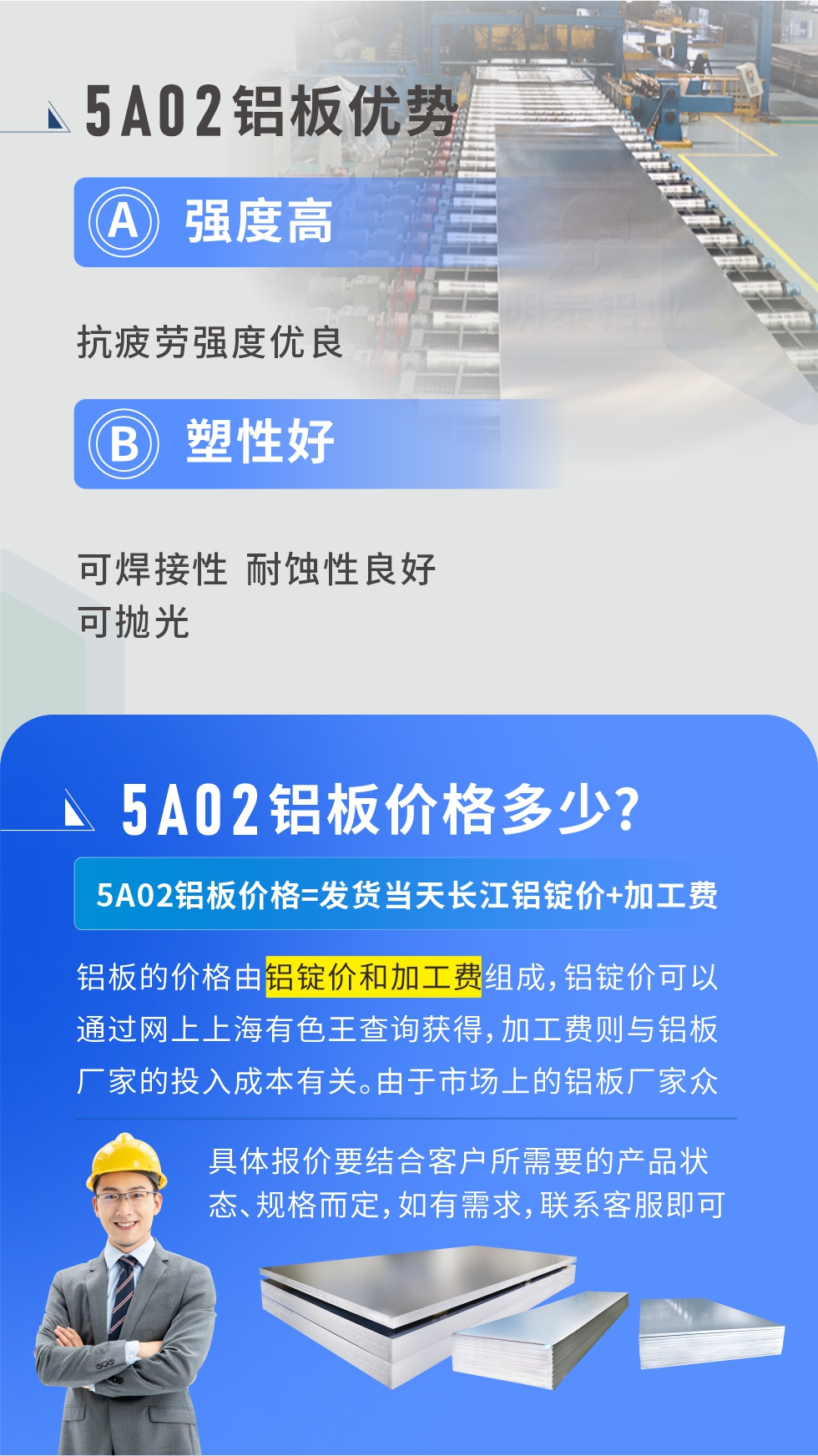 5A02產(chǎn)品優(yōu)勢(shì):強(qiáng)度高、抗疲勞強(qiáng)度優(yōu)良、塑性好、可焊接性、耐蝕性良好、可拋光。5A02鋁板價(jià)格多少？5A02鋁板價(jià)格=發(fā)貨當(dāng)天長(zhǎng)江鋁錠價(jià)+加工費(fèi)；
鋁板的價(jià)格由鋁錠價(jià)和加工費(fèi)組成，鋁錠價(jià)可以通過網(wǎng)上上海有色王查詢獲得，加工費(fèi)則與鋁板廠家的投入成本有關(guān)。由于市場(chǎng)上的鋁板廠家眾多，再加上5a05鋁板具有不同的狀態(tài)和規(guī)格，每個(gè)廠家、每個(gè)狀態(tài)的報(bào)價(jià)也都是不一樣的。具體報(bào)價(jià)要結(jié)合客戶所需要的產(chǎn)品狀態(tài)、規(guī)格而定，如有需求，聯(lián)系客服即可安排業(yè)務(wù)經(jīng)理為您報(bào)價(jià)。點(diǎn)擊在線咨詢。

