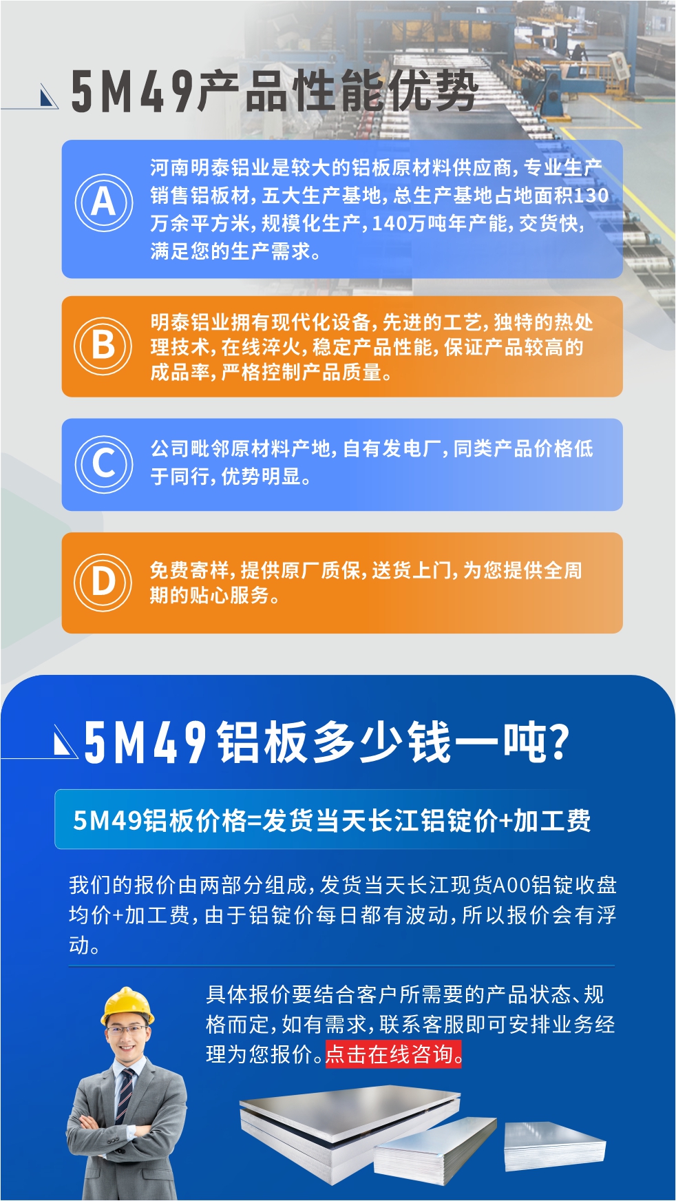優(yōu)勢(shì)1：河南明泰鋁業(yè)是較大的鋁板原材料供應(yīng)商，專業(yè)生產(chǎn)銷售鋁板材，五大生產(chǎn)基地，總生產(chǎn)基地占地面積130萬(wàn)余平方米，規(guī)?；a(chǎn)，140萬(wàn)噸年產(chǎn)能，交貨快，滿足您的生產(chǎn)需求。

　　優(yōu)勢(shì)2：明泰鋁業(yè)擁有現(xiàn)代化設(shè)備，先進(jìn)的工藝，獨(dú)特的熱處理技術(shù)，在線淬火，穩(wěn)定產(chǎn)品性能，保證產(chǎn)品較高的成品率，嚴(yán)格控制產(chǎn)品質(zhì)量。

　　優(yōu)勢(shì)3：公司毗鄰原材料產(chǎn)地，自有發(fā)電廠，同類產(chǎn)品價(jià)格低于同行，優(yōu)勢(shì)明顯。

　　優(yōu)勢(shì)4：免費(fèi)寄樣，提供原廠質(zhì)保，送貨上門(mén)，為您提供全周期的貼心服務(wù)。
