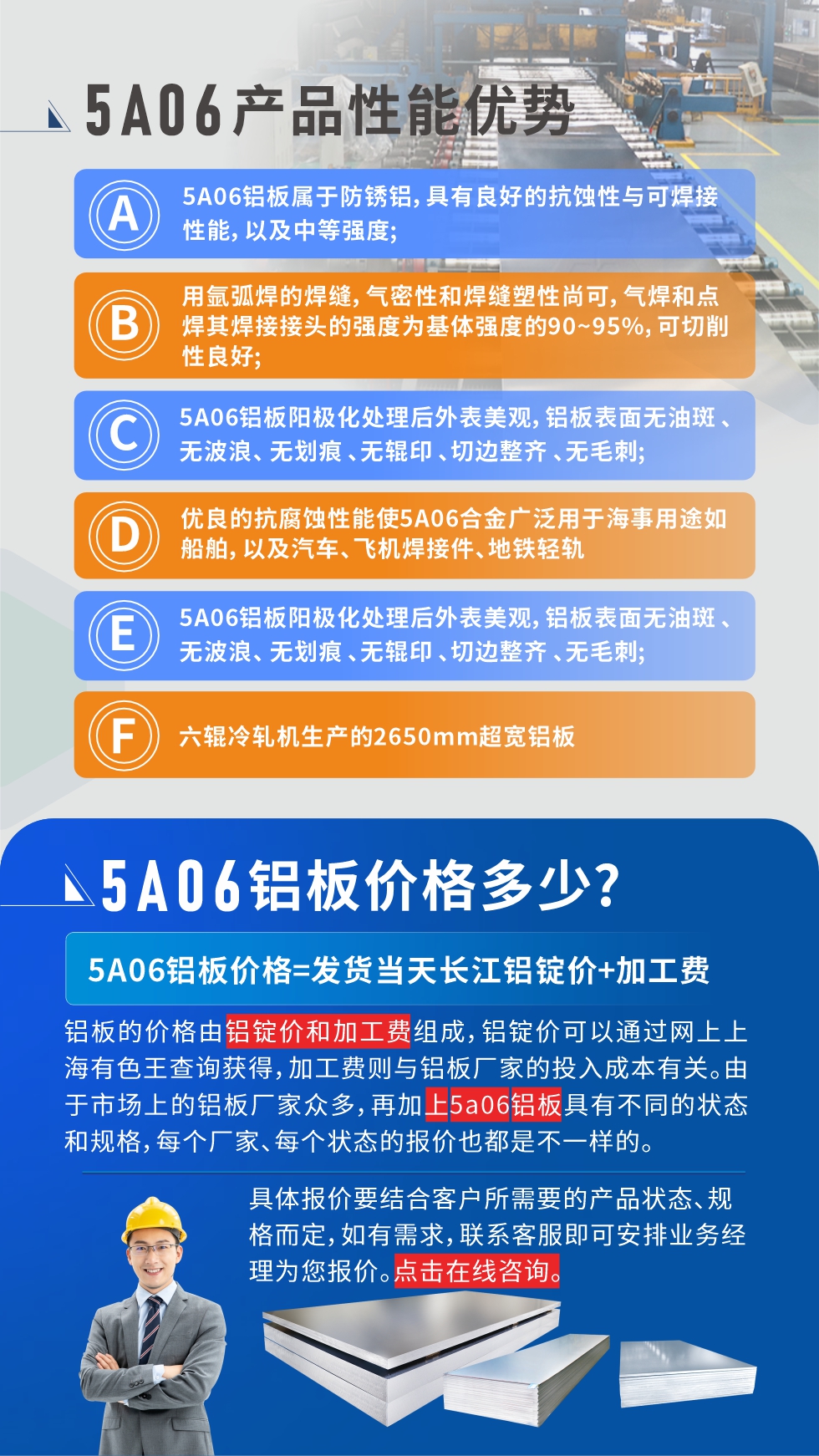 產(chǎn)品性能優(yōu)勢   

1、5A06鋁板屬于防銹鋁，具有良好的抗蝕性與可焊接性能，以及中等強(qiáng)度;

2、用氬弧焊的焊縫，氣密性和焊縫塑性尚可，氣焊和點焊其焊接接頭的強(qiáng)度為基體強(qiáng)度的90~95%，可切削性良好;

3、5A06鋁板陽極化處理后外表美觀，鋁板表面無油斑 、無波浪、 無劃痕 、無輥印 、切邊整齊 、無毛刺;

4、優(yōu)良的抗腐蝕性能使5A06合金廣泛用于海事用途如船舶，以及汽車、飛機(jī)焊接件、地鐵輕軌;

5、六輥冷軋機(jī)生產(chǎn)的2650mm超寬鋁板;