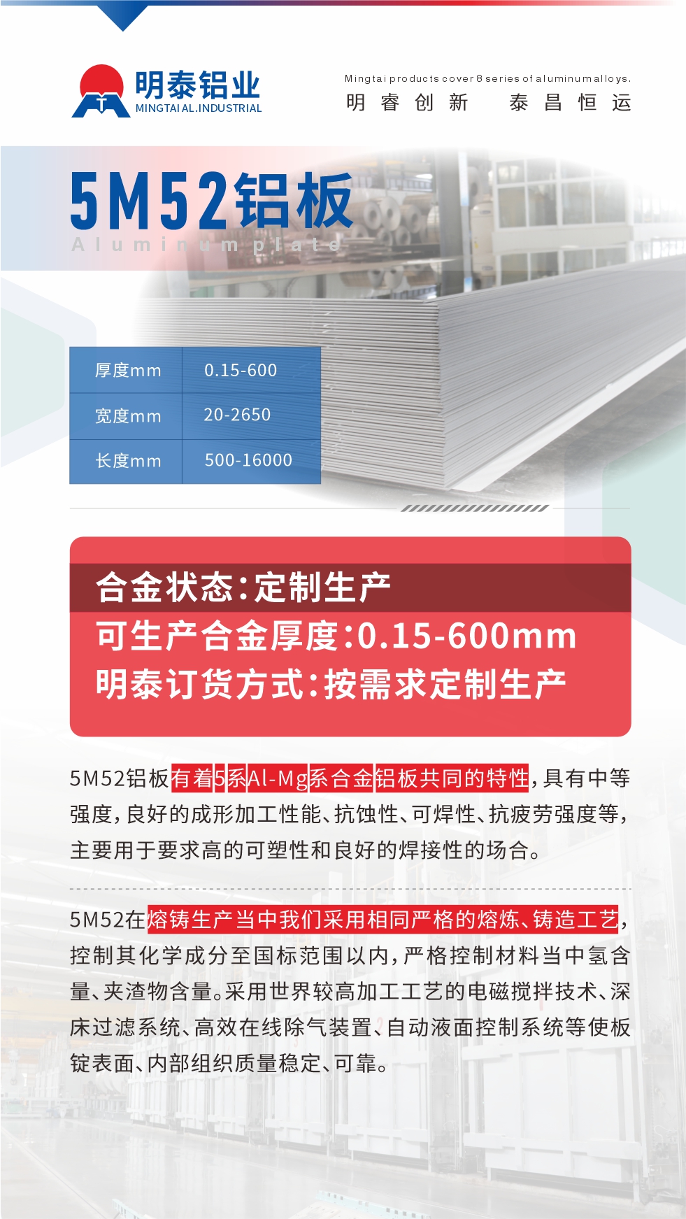 5M52鋁板有著5系A(chǔ)l-Mg系合金鋁板共同的特性，具有中等強(qiáng)度，良好的成形加工性能、抗蝕性、可焊性、抗疲勞強(qiáng)度等，主要用于要求高的可塑性和良好的焊接性的場(chǎng)合，如大巴車(chē)、蒙皮、發(fā)動(dòng)機(jī)、行李箱外板、易拉罐、門(mén)板料、屋面板、雕刻鋁板、燈具料等。
5M52在熔鑄生產(chǎn)當(dāng)中我們采用相同嚴(yán)格的熔煉、鑄造工藝，控制其化學(xué)成分至國(guó)標(biāo)范圍以?xún)?nèi)，嚴(yán)格控制材料當(dāng)中氫含量、夾渣物含量。采用世界較高加工工藝的電磁攪拌技術(shù)、深床過(guò)濾系統(tǒng)、高效在線(xiàn)除氣裝置、自動(dòng)液面控制系統(tǒng)等使板錠表面、內(nèi)部組織質(zhì)量穩(wěn)定、可靠。