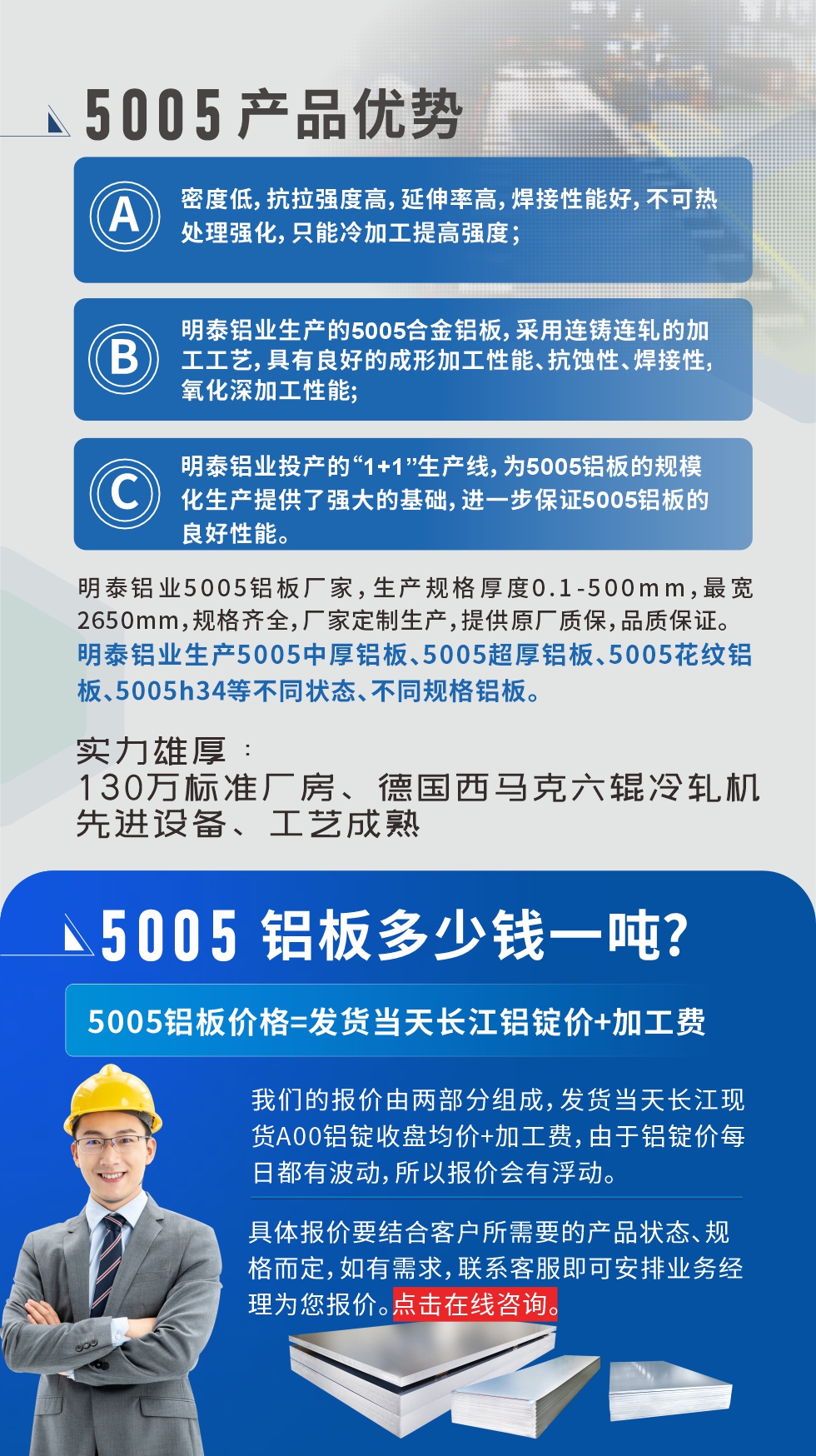 5005鋁板執(zhí)行標(biāo)準(zhǔn)

鋁板帶國家標(biāo)準(zhǔn)(GB/T 3880-2006)，適用于鋁合金板帶材料的統(tǒng)一標(biāo)準(zhǔn)。

5005鋁板性能優(yōu)勢

1、密度低，抗拉強(qiáng)度高，延伸率高，焊接性能好，不可熱處理強(qiáng)化，只能冷加工提高強(qiáng)度；

2、明泰鋁業(yè)生產(chǎn)的5005合金鋁板，采用連鑄連軋的加工工藝，具有良好的成形加工性能、抗蝕性、焊接性，氧化深加工性能;

3、明泰鋁業(yè)投產(chǎn)的“1+1”生產(chǎn)線，為5005鋁板的規(guī)模化生產(chǎn)提供了強(qiáng)大的基礎(chǔ)，進(jìn)一步保證5005鋁板的良好性能。
