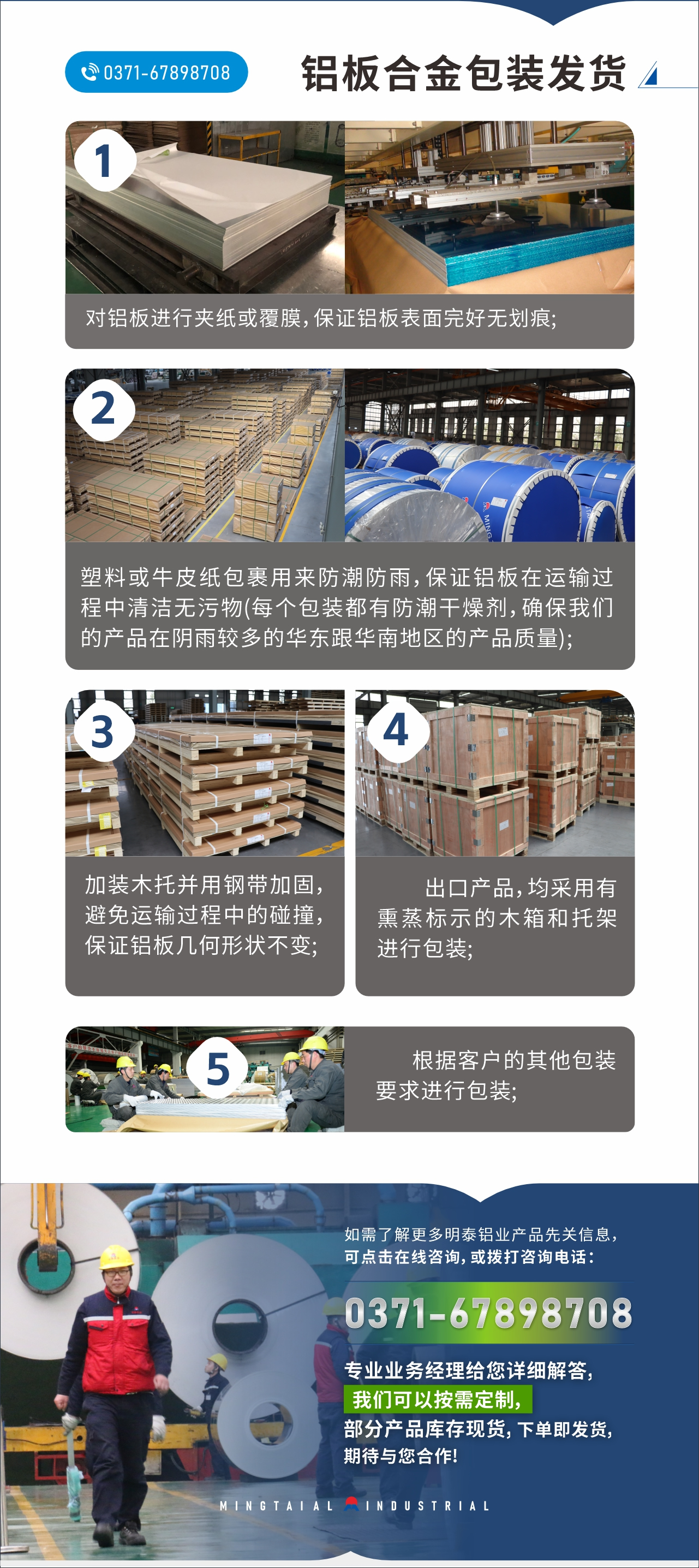 　　鋁板合金包裝發(fā)貨
　　1、對鋁板進行夾紙或覆膜，保證鋁板表面完好無劃痕;

　　2、塑料或牛皮紙包裹用來防潮防雨，保證鋁板在運輸過程中清潔無污物(每個包裝都有防潮干燥劑，確保我們的產(chǎn)品在陰雨較多的華東跟華南地區(qū)的產(chǎn)品質(zhì)量);

　　3、加裝木托并用鋼帶加固，避免運輸過程中的碰撞，保證鋁板幾何形狀不變;

　　4、出口產(chǎn)品，均采用有熏蒸標示的木箱和托架進行包裝;

　　5、根據(jù)客戶的其他包裝要求進行包裝;

　　如需了解更多明泰鋁業(yè)產(chǎn)品先關信息，可點擊在線咨詢，或撥打咨詢電話：0371-67898708，專業(yè)業(yè)務經(jīng)理給您詳細解答，我們可以按需定制，部分產(chǎn)品庫存現(xiàn)貨，下單即發(fā)貨，期待與您合作!