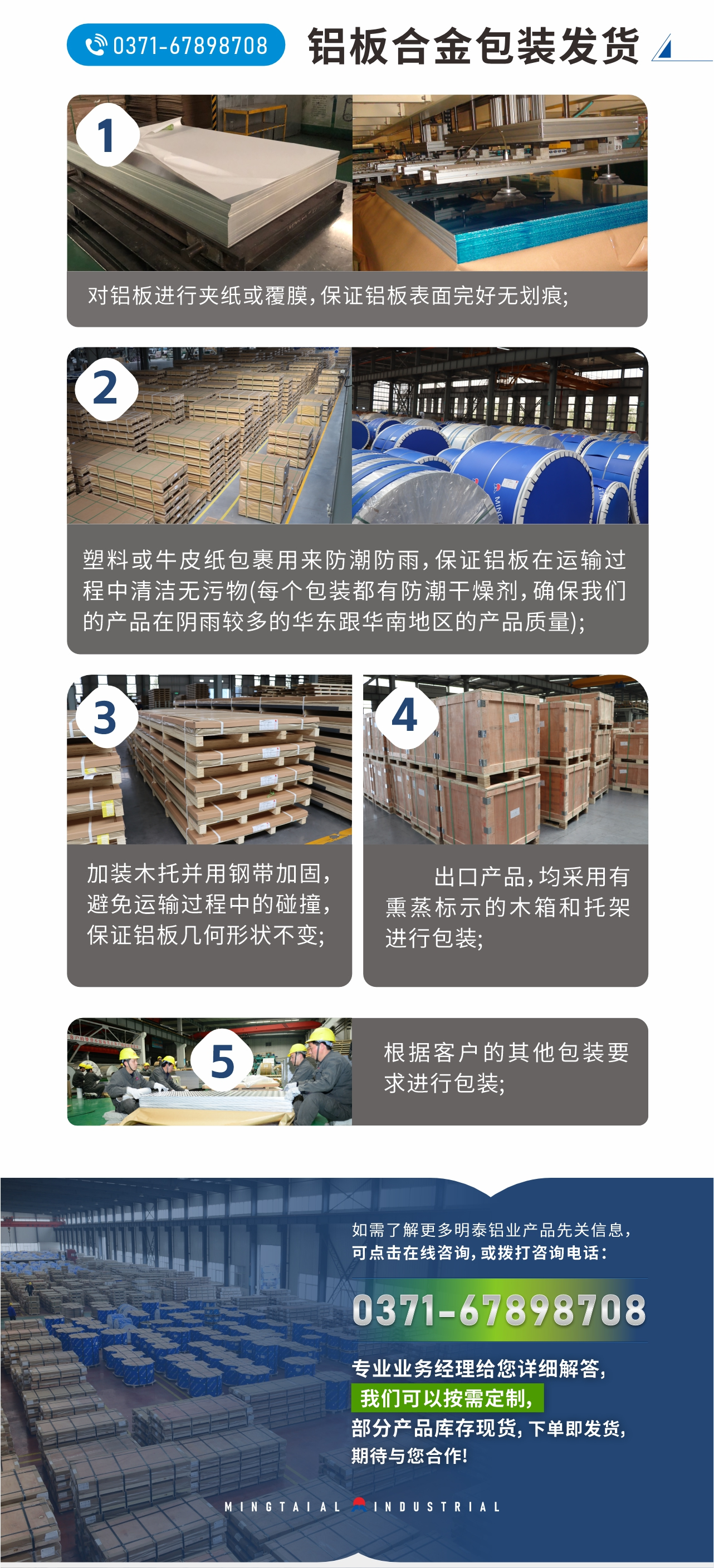鋁板合金包裝發(fā)貨
　　1、對(duì)鋁板進(jìn)行夾紙或覆膜，保證鋁板表面完好無(wú)劃痕;
　　2、塑料或牛皮紙包裹用來(lái)防潮防雨，保證鋁板在運(yùn)輸過程中清潔無(wú)污物(每個(gè)包裝都有防潮干燥劑，確保我們的產(chǎn)品在陰雨較多的華東跟華南地區(qū)的產(chǎn)品質(zhì)量);
　　3、加裝木托并用鋼帶加固，避免運(yùn)輸過程中的碰撞，保證鋁板幾何形狀不變;
　　4、出口產(chǎn)品，均采用有熏蒸標(biāo)示的木箱和托架進(jìn)行包裝;
　　5、根據(jù)客戶的其他包裝要求進(jìn)行包裝;
　　如需了解更多明泰鋁業(yè)產(chǎn)品先關(guān)信息，可點(diǎn)擊在線咨詢，或撥打咨詢電話：0371-67898708，專業(yè)業(yè)務(wù)經(jīng)理給您詳細(xì)解答，我們可以按需定制，部分產(chǎn)品庫(kù)存現(xiàn)貨，下單即發(fā)貨，期待與您合作!