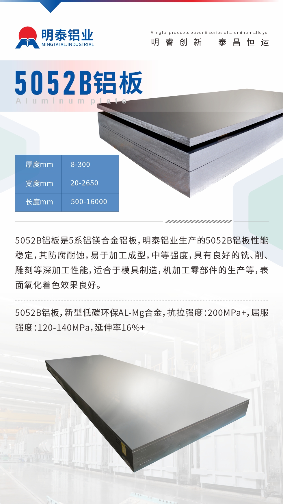 5052B鋁板是5系鋁鎂合金鋁板，明泰鋁業(yè)生產(chǎn)的5052B鋁板性能穩(wěn)定，其防腐耐蝕，易于加工成型，中等強(qiáng)度，具有良好的銑、削、雕刻等深加工性能，適合于模具制造，機(jī)加工零部件的生產(chǎn)等，表面氧化著色效果良好。5052B鋁板，新型低碳環(huán)保AL-Mg合金，抗拉強(qiáng)度：200MPa+，屈服強(qiáng)度：120-140MPa，延伸率16%+