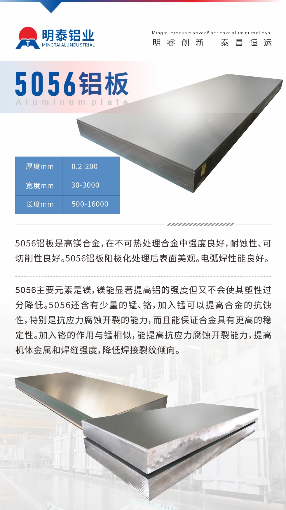 5056鋁板介紹
　　5056鋁板是高鎂合金，在不可熱處理合金中強度良好，耐蝕性、可切削性良好。5056鋁板陽極化處理后表面美觀。電弧焊性能良好。
　　5056主要元素是鎂，鎂能顯著提高鋁的強度但又不會使其塑性過分降低。5056還含有少量的錳、鉻，加入錳可以提高合金的抗蝕性，特別是抗應(yīng)力腐蝕開裂的能力，而且能保證合金具有更高的穩(wěn)定性。加入鉻的作用與錳相似，能提高抗應(yīng)力腐蝕開裂能力，提高機體金屬和焊縫強度，降低焊接裂紋傾向。