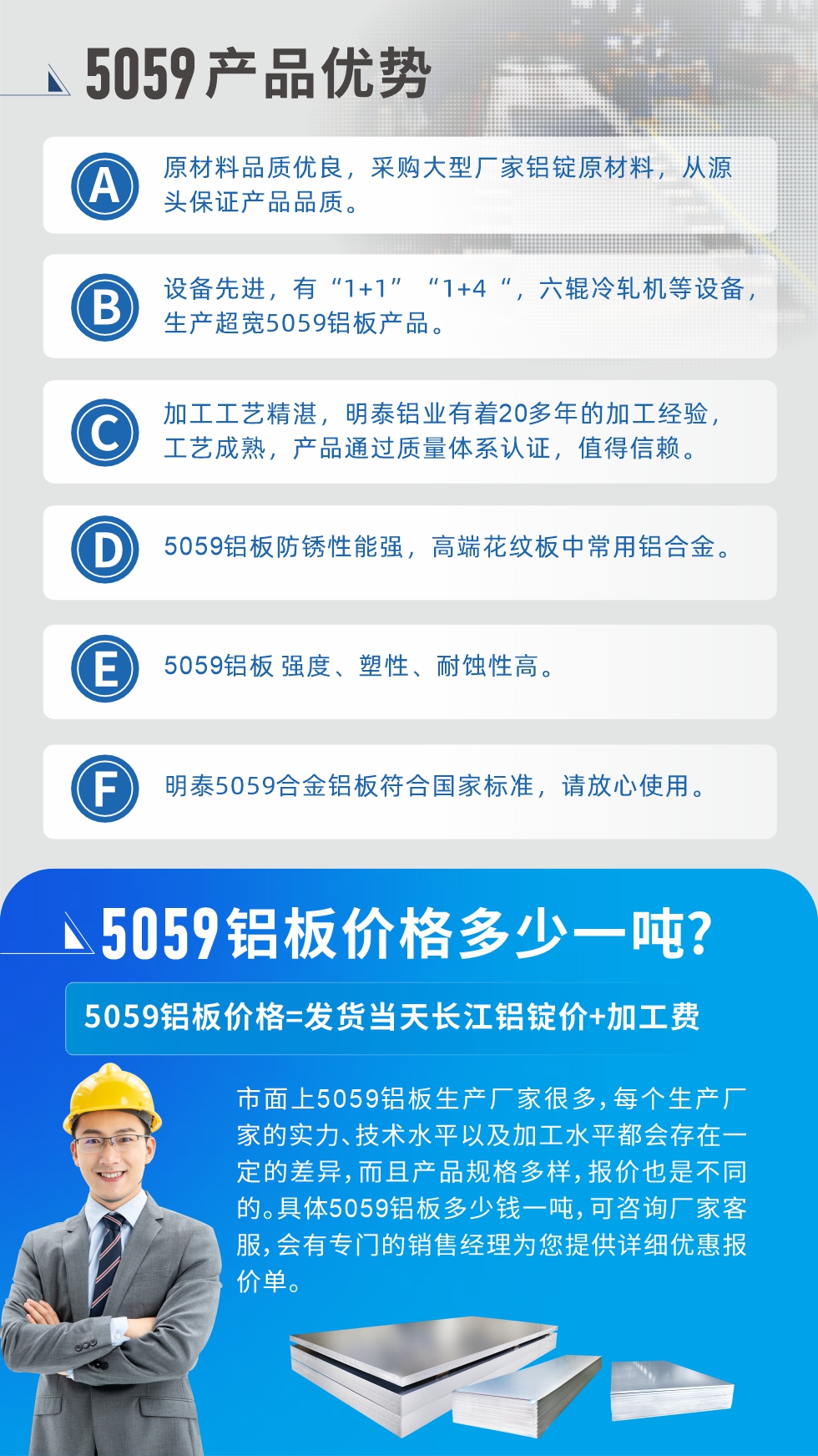
　　5059鋁板價格多少
　　市面上5059鋁板生產(chǎn)廠家很多，每個生產(chǎn)廠家的實力、技術(shù)水平以及加工水平都會存在一定的差異，而且產(chǎn)品規(guī)格多樣，報價也是不同的。具體5059鋁板多少錢一噸，可咨詢廠家客服，會有專門的銷售經(jīng)理為您提供詳細優(yōu)惠報價單。
　　明泰鋁業(yè)5059鋁板廠家
　明泰鋁業(yè)是一家大型5059鋁板生產(chǎn)廠家，生產(chǎn)1-8系鋁板帶箔產(chǎn)品。其中5059鋁板是5系鋁鎂合金鋁板，,耐腐蝕性能和抗拉強度都比較好，是一種綜合性能優(yōu)良的5系產(chǎn)品，廣泛應(yīng)用到船舶、罐車等領(lǐng)域，市場需求量不斷上升。
　　明泰鋁業(yè)生產(chǎn)5059船用鋁板、5059罐車鋁板、5059中厚鋁板、5059超寬鋁板、5059合金鋁板等。
　　明泰鋁業(yè)5059鋁板廠家，引進的六輥冷軋機設(shè)備，生產(chǎn)超寬超厚的5059鋁板產(chǎn)品，廠家直銷，按需定制，5059鋁板價格實惠。
　　想要快速了解更多產(chǎn)品詳情和優(yōu)惠報價，可點擊在線咨詢，或撥打電話：0371-67898708我們有專門的人員隨時為您詳細解答疑惑！