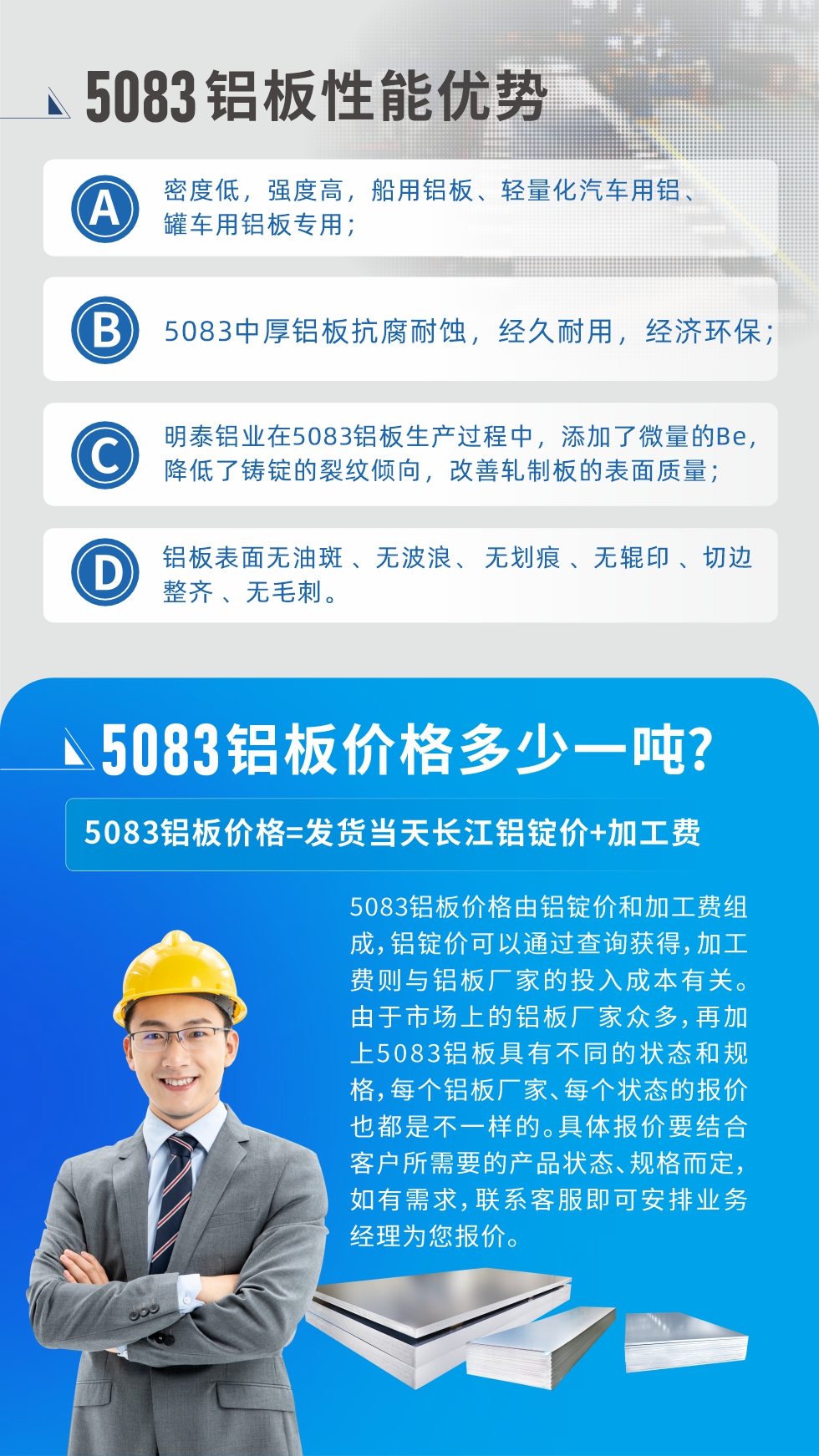 5083鋁板性能優(yōu)勢(shì):1、密度低，強(qiáng)度高，船用鋁板、輕量化汽車用鋁、罐車用鋁板專用；2、5083中厚鋁板抗腐耐蝕，經(jīng)久耐用，經(jīng)濟(jì)環(huán)保；3、明泰鋁業(yè)在5083鋁板生產(chǎn)過(guò)程中，添加了微量的Be，降低了鑄錠的裂紋傾向，改善軋制板的表面質(zhì)量；4、鋁板表面無(wú)油斑 、無(wú)波浪、 無(wú)劃痕 、無(wú)輥印 、切邊整齊 、無(wú)毛刺。
5083鋁板價(jià)格信息:5083鋁板價(jià)格由鋁錠價(jià)和加工費(fèi)組成，鋁錠價(jià)可以通過(guò)查詢獲得，加工費(fèi)則與鋁板廠家的投入成本有關(guān)。由于市場(chǎng)上的鋁板廠家眾多，再加上5083鋁板具有不同的狀態(tài)和規(guī)格，每個(gè)鋁板廠家、每個(gè)狀態(tài)的報(bào)價(jià)也都是不一樣的。具體報(bào)價(jià)要結(jié)合客戶所需要的產(chǎn)品狀態(tài)、規(guī)格而定，如有需求，聯(lián)系客服即可安排業(yè)務(wù)經(jīng)理為您報(bào)價(jià)。
5083鋁板價(jià)格=發(fā)貨當(dāng)天長(zhǎng)江鋁錠價(jià)+加工費(fèi)。
5083鋁板廠家:河南明泰鋁業(yè)生產(chǎn)5083鋁合金薄板、5083熱鋁板、5083中厚鋁板、5083船用鋁板、5083花紋鋁板等等，按需定制生產(chǎn)，規(guī)格齊全，歡迎來(lái)廠考察參觀，更多相關(guān)產(chǎn)品詳細(xì)信息和優(yōu)惠報(bào)價(jià)，可點(diǎn)擊右側(cè)在線咨詢，也可撥打咨詢電話：0371-67898708快速獲取!