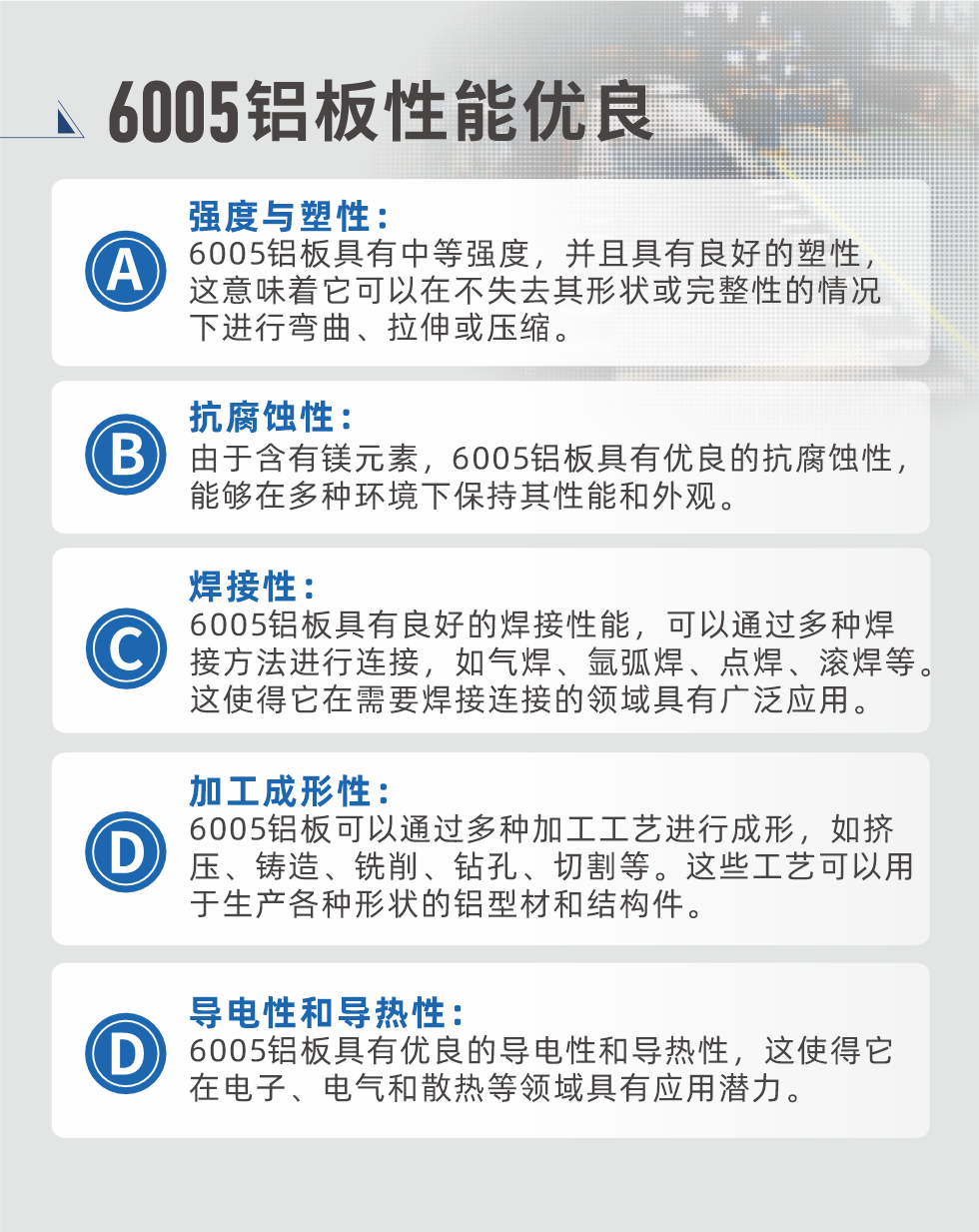 6005性能優(yōu)良


強(qiáng)度與塑性：6005鋁板具有中等強(qiáng)度，并且具有良好的塑性，這意味著它可以在不失去其形狀或完整性的情況下進(jìn)行彎曲、拉伸或壓縮。

抗腐蝕性：由于含有鎂元素，6005鋁板具有優(yōu)良的抗腐蝕性，能夠在多種環(huán)境下保持其性能和外觀。

焊接性：6005鋁板具有良好的焊接性能，可以通過多種焊接方法進(jìn)行連接，如氣焊、氬弧焊、點(diǎn)焊、滾焊等。這使得它在需要焊接連接的領(lǐng)域具有廣泛應(yīng)用。

加工成形性：6005鋁板可以通過多種加工工藝進(jìn)行成形，如擠壓、鑄造、銑削、鉆孔、切割等。這些工藝可以用于生產(chǎn)各種形狀的鋁型材和結(jié)構(gòu)件。

導(dǎo)電性和導(dǎo)熱性：6005鋁板具有優(yōu)良的導(dǎo)電性和導(dǎo)熱性，這使得它在電子、電氣和散熱等領(lǐng)域具有應(yīng)用潛力。


6005產(chǎn)品應(yīng)用

6005鋁板主要用于要求高的可塑性和良好的焊接性，在液體或氣體介質(zhì)中工作的低載荷零件，如油箱，汽油或潤滑油導(dǎo)管，各種液體容器、船舶鈑金件和其他用深拉制作的小負(fù)荷零件：線材用來做鉚釘；擠壓型材與管材，用于要求強(qiáng)高大于6063合金的結(jié)構(gòu)件，如梯子、電視天線等。

如需了解更多明泰鋁業(yè)產(chǎn)品先關(guān)信息，可點(diǎn)擊在線咨詢，或撥打咨詢電話：0371-67898708，專業(yè)業(yè)務(wù)經(jīng)理給您詳細(xì)解答，我們可以按需定制，部分產(chǎn)品庫存現(xiàn)貨，下單即發(fā)貨，期待與您合作！