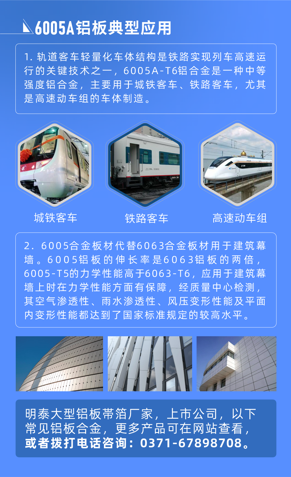 6005A鋁板典型應(yīng)用
　　1. 軌道客車輕量化車體結(jié)構(gòu)是鐵路實現(xiàn)列車高速運行的關(guān)鍵技術(shù)之一，6005A-T6鋁合金是一種中等強(qiáng)度鋁合金，主要用于城鐵客車、鐵路客車，尤其是高速動車組的車體制造。
　　2. 6005合金板材代替6063合金板材用于建筑幕墻。6005鋁板的伸長率是6063鋁板的兩倍，6005-T5的力學(xué)性能高于6063-T6，應(yīng)用于建筑幕墻上時在力學(xué)性能方面有保障，經(jīng)質(zhì)量中心檢測，其空氣滲透性、雨水滲透性、風(fēng)壓變形性能及平面內(nèi)變形性能都達(dá)到了國家標(biāo)準(zhǔn)規(guī)定的較高水平。