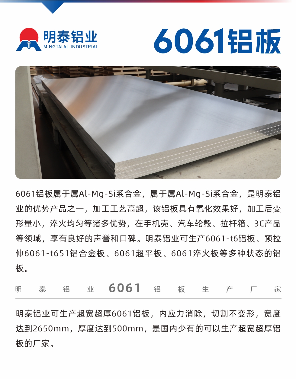 6061鋁板屬于屬Al-Mg-Si系合金，屬于屬Al-Mg-Si系合金，是明泰鋁業(yè)的優(yōu)勢(shì)產(chǎn)品之一，加工工藝高超，該鋁板具有氧化效果好，加工后變形量小，淬火均勻等諸多優(yōu)勢(shì)，在手機(jī)殼、汽車輪轂、拉桿箱、3C產(chǎn)品等領(lǐng)域，享有良好的聲譽(yù)和口碑。明泰鋁業(yè)可生產(chǎn)6061-t6鋁板、預(yù)拉伸6061-t651鋁合金板、6061超平板、6061淬火板等多種狀態(tài)的鋁板。
　　明泰鋁業(yè)可生產(chǎn)超寬超厚6061鋁板，內(nèi)應(yīng)力消除，切割不變形，寬度達(dá)到2650mm，厚度達(dá)到500mm，是國(guó)內(nèi)少有的可以生產(chǎn)超寬超厚鋁板的廠家。

