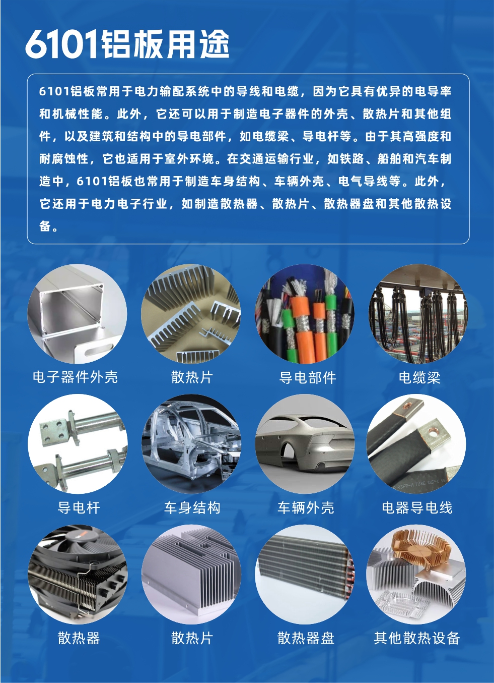 6101鋁板用途：

6101鋁板常用于電力輸配系統(tǒng)中的導(dǎo)線和電纜，因為它具有優(yōu)異的電導(dǎo)率和機械性能。此外，它還可以用于制造電子器件的外殼、散熱片和其他組件，以及建筑和結(jié)構(gòu)中的導(dǎo)電部件，如電纜梁、導(dǎo)電桿等。由于其高強度和耐腐蝕性，它也適用于室外環(huán)境。在交通運輸行業(yè)，如鐵路、船舶和汽車制造中，6101鋁板也常用于制造車身結(jié)構(gòu)、車輛外殼、電氣導(dǎo)線等。此外，它還用于電力電子行業(yè)，如制造散熱器、散熱片、散熱器盤和其他散熱設(shè)備。
