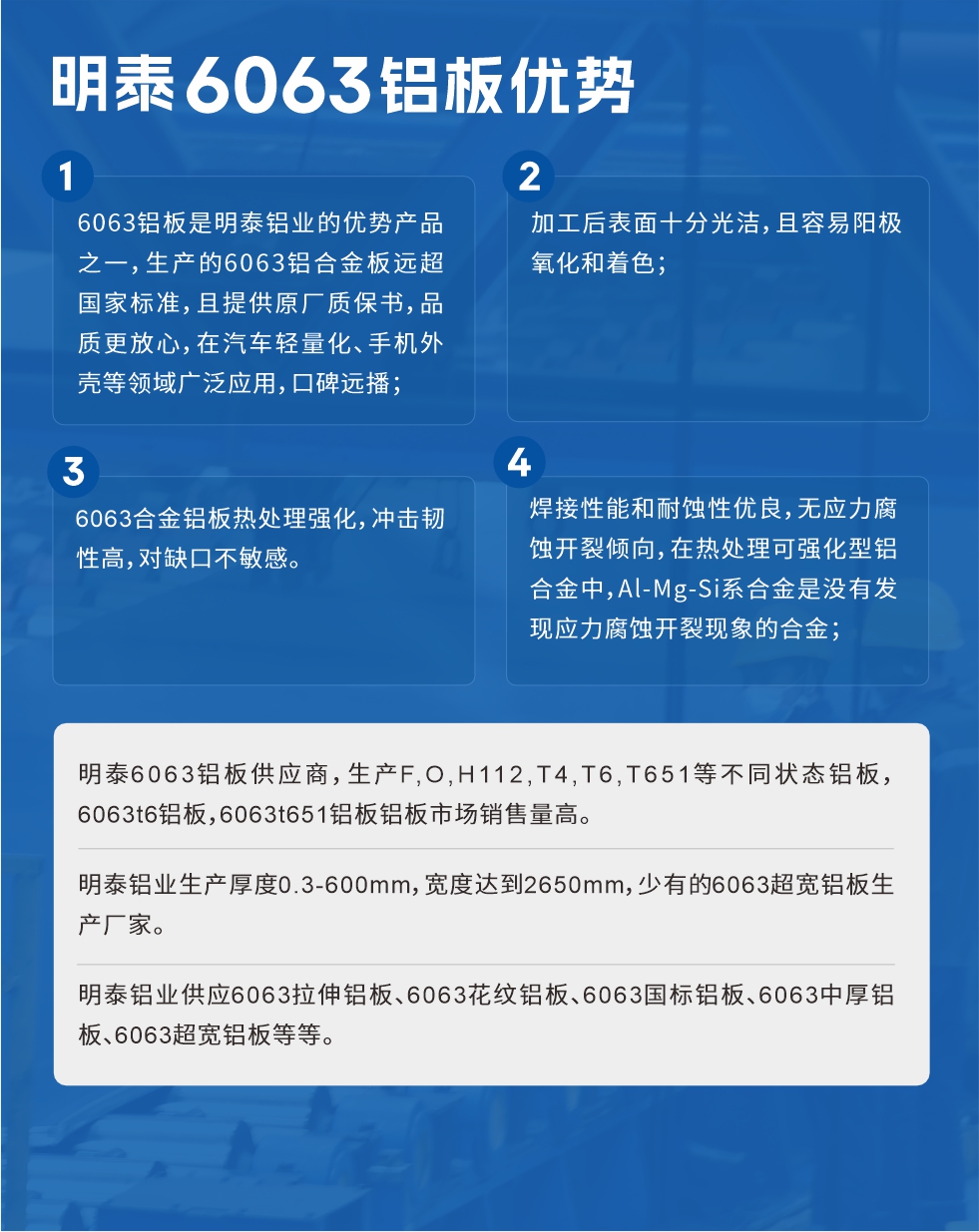 明泰6063鋁板優(yōu)勢
　　1、6063鋁板是明泰鋁業(yè)的優(yōu)勢產(chǎn)品之一，生產(chǎn)的6063鋁合金板遠超國家標(biāo)準(zhǔn)，且提供原廠質(zhì)保書，品質(zhì)更放心，在汽車輕量化、手機外殼等領(lǐng)域廣泛應(yīng)用，口碑遠播；

　　2、加工后表面十分光潔，且容易陽極氧化和著色；

　　3、焊接性能和耐蝕性優(yōu)良，無應(yīng)力腐蝕開裂傾向，在熱處理可強化型鋁合金中，Al-Mg-Si系合金是沒有發(fā)現(xiàn)應(yīng)力腐蝕開裂現(xiàn)象的合金；

　　4、6063合金鋁板熱處理強化，沖擊韌性高，對缺口不敏感。

　　明泰6063鋁板供應(yīng)商，生產(chǎn)F,O,H112,T4,T6,T651等不同狀態(tài)鋁板，6063t6鋁板，6063t651鋁板鋁板市場銷售量高。

　　明泰鋁業(yè)生產(chǎn)厚度0.3-600mm，寬度達到2650mm，少有的6063超寬鋁板生產(chǎn)廠家。

　　明泰鋁業(yè)供應(yīng)6063拉伸鋁板、6063花紋鋁板、6063國標(biāo)鋁板、6063中厚鋁板、6063超寬鋁板等等。

　　6063鋁板價格

　　不同鋁板廠家的原材料、加工工藝、人工成本不同，價格不同。不同用戶所需要的規(guī)格長寬厚不同，即使是同一6063鋁板廠家，報價也不同。

　　6063鋁板價格=發(fā)貨當(dāng)天長江鋁錠價+加工費(提供6063鋁板長寬厚以及用量。

　　6063鋁板生產(chǎn)廠家——明泰鋁業(yè)
