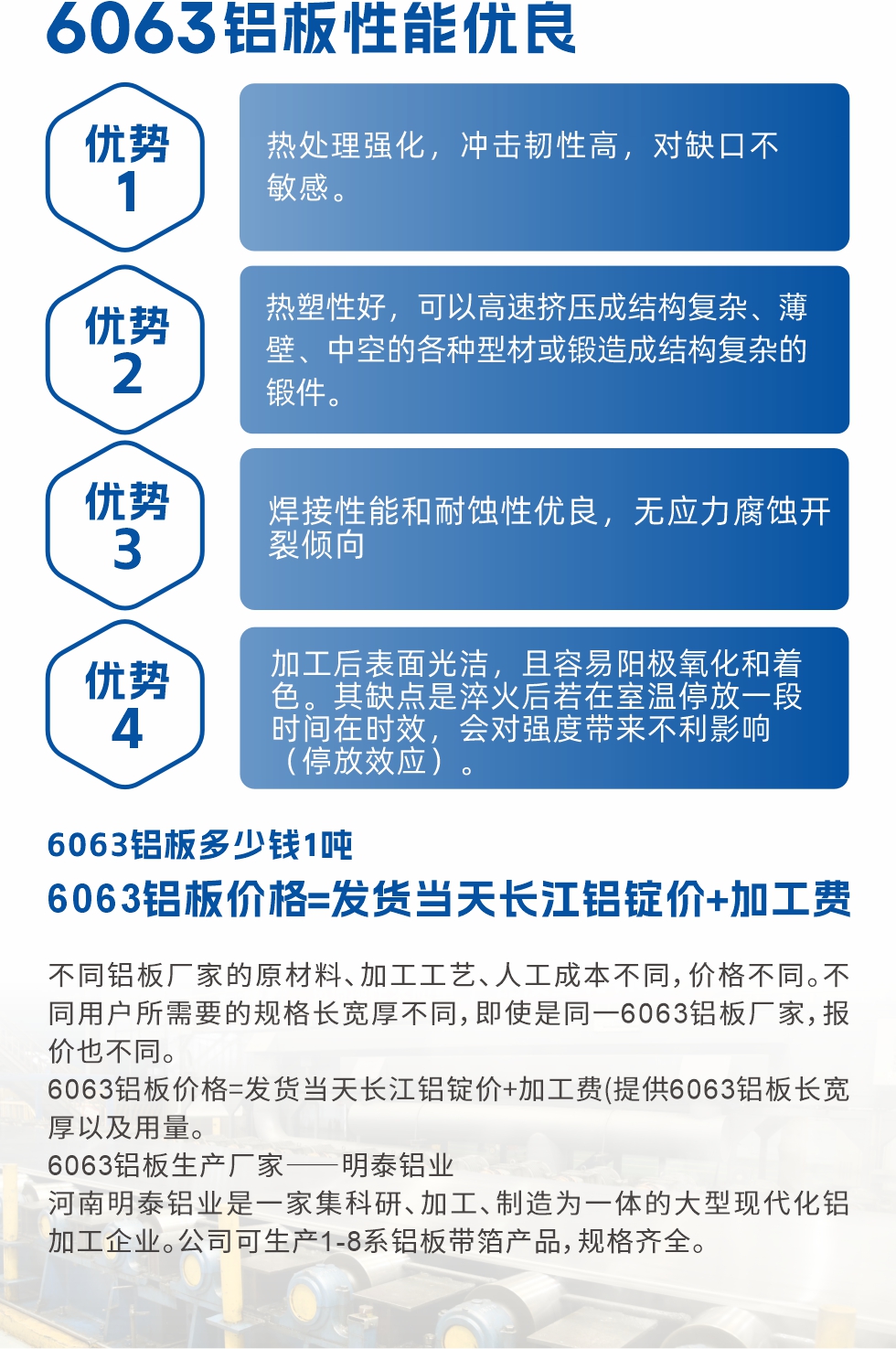 6063鋁板性能優(yōu)良

1.熱處理強化，沖擊韌性高，對缺口不敏感。

2.熱塑性好，可以高速擠壓成結(jié)構(gòu)復(fù)雜、薄壁、中空的各種型材或鍛造成結(jié)構(gòu)復(fù)雜的鍛件。

3.焊接性能和耐蝕性優(yōu)良，無應(yīng)力腐蝕開裂傾向。

4.加工后表面光潔，且容易陽極氧化和著色。其缺點是淬火后若在室溫停放一段時間在時效，會對強度帶來不利影響（停放效應(yīng)）。

