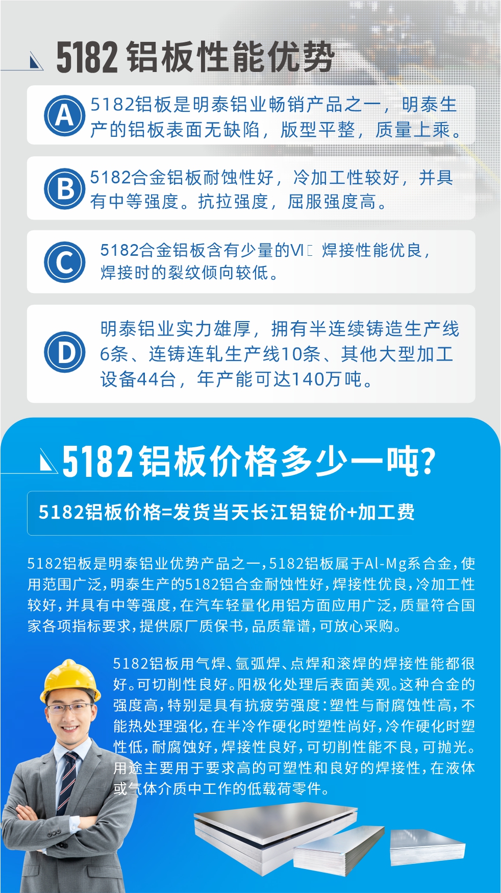 　明泰5182鋁板優(yōu)勢:1、5182鋁板是明泰鋁業(yè)暢銷產(chǎn)品之一，明泰生產(chǎn)的鋁板表面無缺陷，版型平整，質(zhì)量上乘。
2、5182合金鋁板耐蝕性好，冷加工性較好，并具有中等強度。抗拉強度，屈服強度高。
3、5182合金鋁板含有少量的Si，焊接性能優(yōu)良，焊接時的裂紋傾向較低。
4、明泰鋁業(yè)實力雄厚，擁有半連續(xù)鑄造生產(chǎn)線6條、連鑄連軋生產(chǎn)線10條、其他大型加工設(shè)備44臺，年產(chǎn)能可達140萬噸。
5182鋁板是明泰鋁業(yè)優(yōu)勢產(chǎn)品之一，5182鋁板屬于Al-Mg系合金，使用范圍廣泛，明泰生產(chǎn)的5182鋁合金耐蝕性好，焊接性優(yōu)良，冷加工性較好，并具有中等強度，在汽車輕量化用鋁方面應(yīng)用廣泛，質(zhì)量符合國家各項指標要求，提供原廠質(zhì)保書，品質(zhì)靠譜，可放心采購。
5182鋁板用氣焊、氬弧焊、點焊和滾焊的焊接性能都很好?？汕邢餍粤己?。陽極化處理后表面美觀。這種合金的強度高，特別是具有抗疲勞強度：塑性與耐腐蝕性高，不能熱處理強化，，在半冷作硬化時塑性尚好，冷作硬化時塑性低，耐腐蝕好，焊接性良好，可切削性能不良，可拋光。用途主要用于要求高的可塑性和良好的焊接性，在液體或氣體介質(zhì)中工作的低載荷零件。
化學成分:含鋁(Al) 余量
鋅(Zn)≤0.25;鉻(Cr)≤0.10;硅(Si)≤0.20;鐵(Fe)0.000～0.350;錳(Mn)0.20～0.50;鎂(Mg)4.0～5.0;鈦(Ti)≤0.10;銅(Cu)≤0.15
力學性能:抗拉強度 σb (MPa)：≥175;條件屈服強度 σ0.2 (MPa)：≥80;伸長率 δ5 (%)：≥15
注 ：管材室溫力學性能;試樣尺寸：所有壁厚
