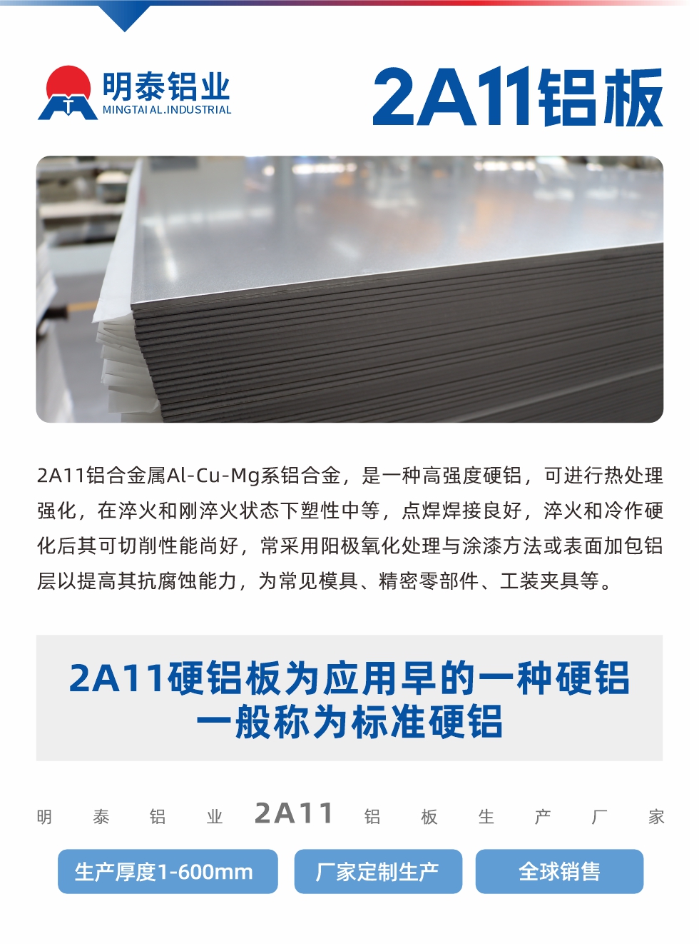 2A11鋁合金屬Al-Cu-Mg系鋁合金，是一種高強(qiáng)度硬鋁，可進(jìn)行熱處理強(qiáng)化，在淬火和剛淬火狀態(tài)下塑性中等，點(diǎn)焊焊接良好，淬火和冷作硬化后其可切削性能尚好，常采用陽(yáng)極氧化處理與涂漆方法或表面加包鋁層以提高其抗腐蝕能力，為常見(jiàn)模具、精密零部件、工裝夾具等。
2A11硬鋁板為應(yīng)用早的一種硬鋁，一般稱為標(biāo)準(zhǔn)硬鋁。明泰鋁業(yè)2a11鋁板生產(chǎn)廠家，生產(chǎn)厚度1-600mm，廠家定制生產(chǎn),全球銷售。

