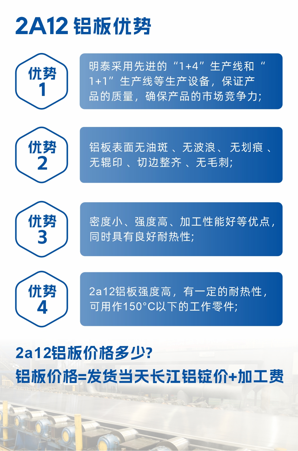明泰2A12鋁板優(yōu)勢(shì):1、明泰采用先進(jìn)的“1+4”生產(chǎn)線和“1+1”生產(chǎn)線等生產(chǎn)設(shè)備，保證產(chǎn)品的質(zhì)量，確保產(chǎn)品的市場(chǎng)競(jìng)爭(zhēng)力;2、鋁板表面無(wú)油斑 、無(wú)波浪、 無(wú)劃痕 、無(wú)輥印 、切邊整齊 、無(wú)毛刺;3、密度小、強(qiáng)度高、加工性能好等優(yōu)點(diǎn)，同時(shí)具有良好耐熱性;4、2a12鋁板強(qiáng)度高，有一定的耐熱性，可用作150°C以下的工作零件;
