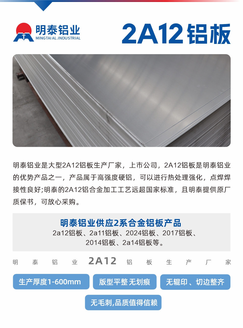 明泰鋁業(yè)是大型2A12鋁板生產(chǎn)廠家，上市公司，2A12鋁板是明泰鋁業(yè)的優(yōu)勢(shì)產(chǎn)品之一，產(chǎn)品屬于高強(qiáng)度硬鋁，可以進(jìn)行熱處理強(qiáng)化，點(diǎn)焊焊接性良好;明泰的2A12鋁合金加工工藝遠(yuǎn)超國(guó)家標(biāo)準(zhǔn)，且明泰提供原廠質(zhì)保書(shū)，可放心采購(gòu)。明泰鋁業(yè)供應(yīng)2系合金鋁板產(chǎn)品：2a12鋁板、2a11鋁板、2024鋁板、2017鋁板、2014鋁板、2a14鋁板等。明泰鋁業(yè)生產(chǎn)2a12鋁板厚度1.0-600mm，版型平整,無(wú)劃痕 、無(wú)輥印 、切邊整齊 、無(wú)毛刺,品質(zhì)值得信賴。
