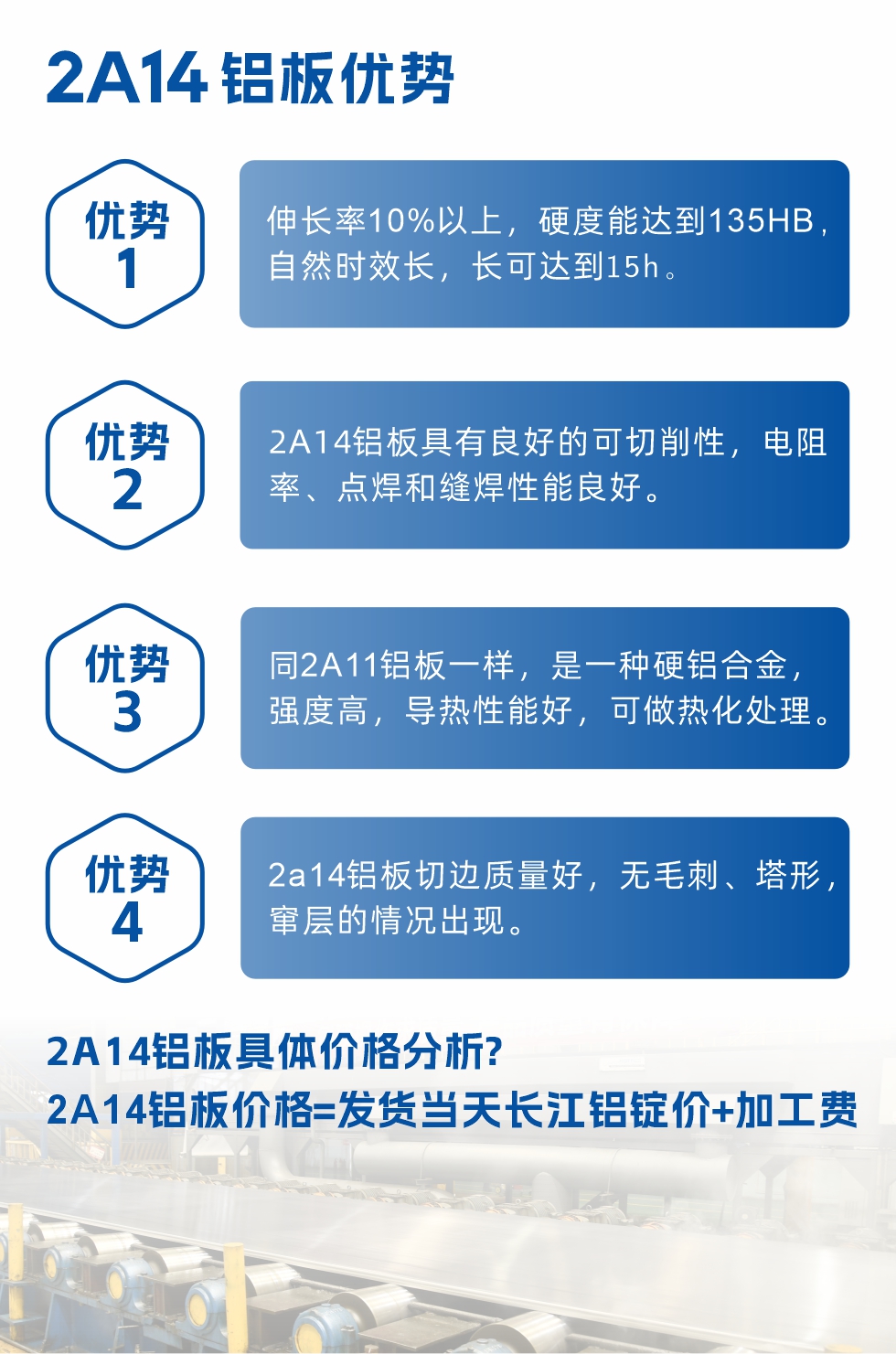 2A14鋁板性能優(yōu)勢介紹：
　　1、伸長率10%以上，硬度能達(dá)到135HB，自然時(shí)效長，長可達(dá)到15h。
　　2、2a14鋁板具有良好的可切削性，電阻率、點(diǎn)焊和縫焊性能良好。
　　3、同2A11鋁板一樣，是一種硬鋁合金，強(qiáng)度高，導(dǎo)熱性能好，可做熱化處理。
　　4、2a14鋁板切邊質(zhì)量好，無毛刺、塔形，竄層的情況出現(xiàn)。
　　2a14鋁板具體價(jià)格分析：
　　2a14鋁板價(jià)格=發(fā)貨當(dāng)天長江鋁錠價(jià)+加工費(fèi)