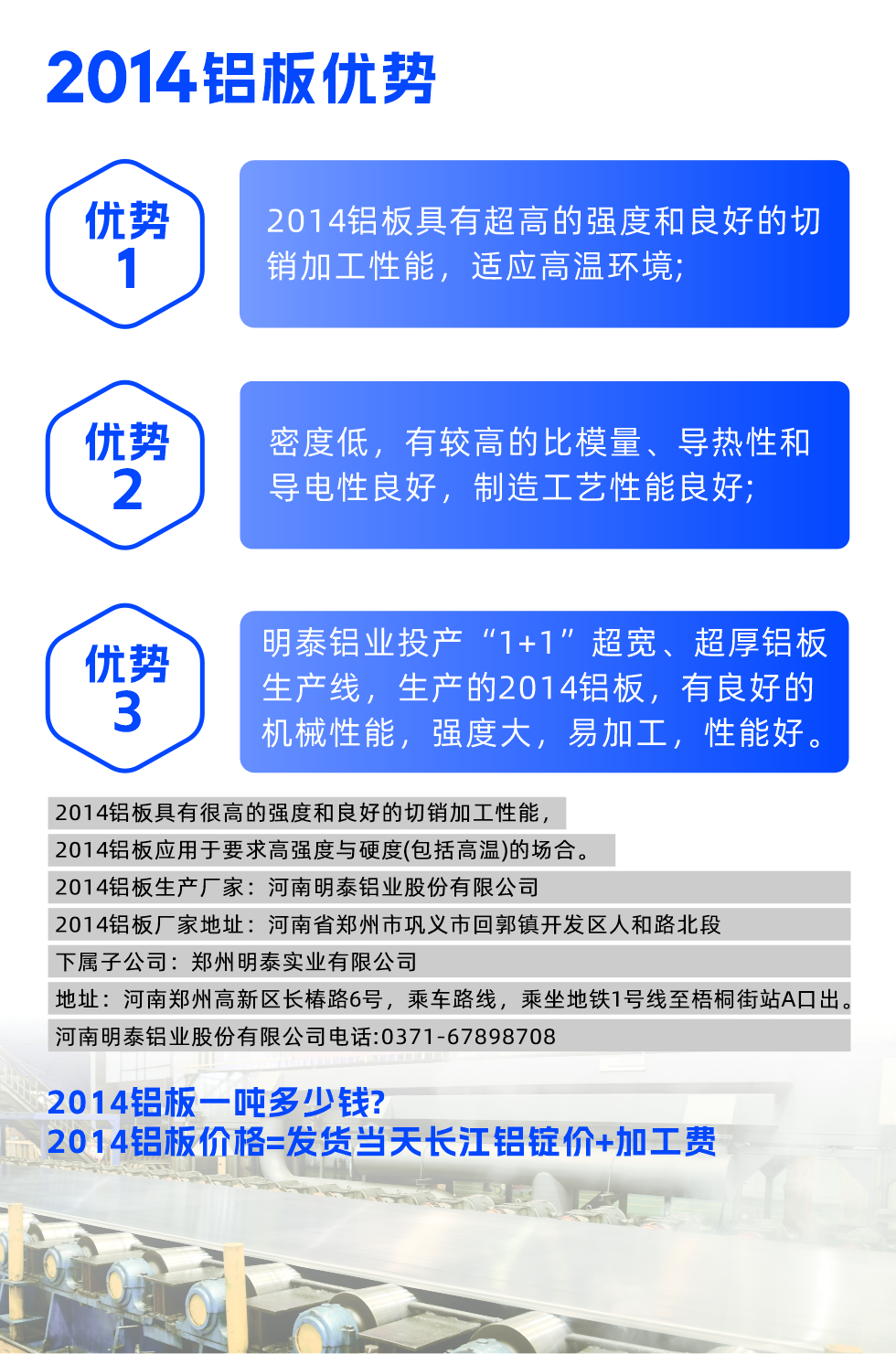明泰2014鋁板優(yōu)勢(shì):

　　1、2014鋁板具有超高的強(qiáng)度和良好的切銷加工性能，適應(yīng)高溫環(huán)境;

　　2、密度低，有較高的比模量、導(dǎo)熱性和導(dǎo)電性良好，制造工藝性能良好;

　　3、明泰鋁業(yè)投產(chǎn)“1+1”超寬、超厚鋁板生產(chǎn)線，生產(chǎn)的2014鋁板，有良好的機(jī)械性能，強(qiáng)度大，易加工，性能好。

　　2014鋁板具有很高的強(qiáng)度和良好的切銷加工性能，2014鋁板應(yīng)用于要求高強(qiáng)度與硬度(包括高溫)的場(chǎng)合。

　　2014鋁板生產(chǎn)廠家：河南明泰鋁業(yè)股份有限公司

　　2014鋁板廠家地址：河南省鄭州市鞏義市回郭鎮(zhèn)開發(fā)區(qū)人和路北段
