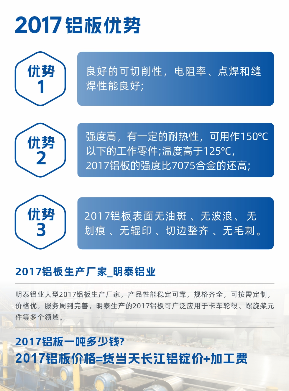 明泰可生產(chǎn)O、T3、T4、T351、H112狀態(tài)下的2017鋁板，具有良好的可切削性，電阻率、電焊和縫焊性能良好，同時有一定的耐熱性，用20117鋁板制作的工作零件可在溫度150℃的地方工作。強度高，在溫度高于125℃時，2017合金的強度比7075合金還高。2017鋁板的應(yīng)用范圍較為狹窄，主要是鉚釘、通用機械零件、船舶、建筑結(jié)構(gòu)件、卡車車轂等領(lǐng)域。
明泰2017鋁板產(chǎn)品優(yōu)勢:
1、良好的可切削性，電阻率、點焊和縫焊性能良好;
2、強度高，有一定的耐熱性，可用作150°C以下的工作零件;溫度高于125°C，2017鋁板的強度比7075合金的還高;
3、2017鋁板表面無油斑 、無波浪、 無劃痕 、無輥印 、切邊整齊 、無毛刺。
