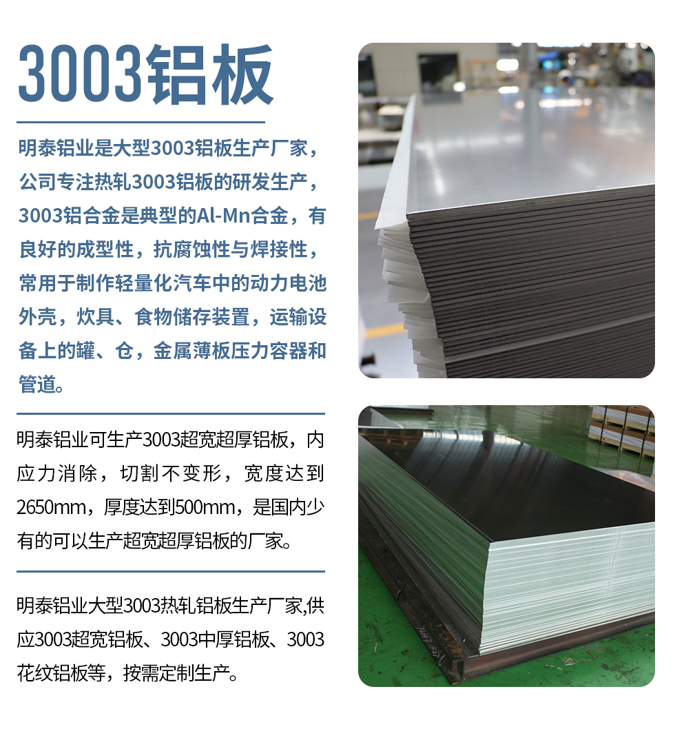 明泰鋁業(yè)是大型3003鋁板生產(chǎn)廠家，公司專注熱軋3003鋁板的研發(fā)生產(chǎn)，3003鋁合金是典型的Al-Mn合金，有良好的成型性，抗腐蝕性與焊接性，常用于制作輕量化汽車中的動力電池外殼，炊具、食物儲存裝置，運(yùn)輸設(shè)備上的罐、倉，金屬薄板壓力容器和管道。

　　明泰鋁業(yè)可生產(chǎn)3003超寬超厚鋁板，內(nèi)應(yīng)力消除，切割不變形，寬度達(dá)到2650mm，厚度達(dá)到500mm，是國內(nèi)少有的可以生產(chǎn)超寬超厚鋁板的廠家。

　　明泰鋁業(yè)大型3003熱軋鋁板生產(chǎn)廠家,供應(yīng)3003超寬鋁板、3003中厚鋁板、3003花紋鋁板等，按需定制生產(chǎn)。