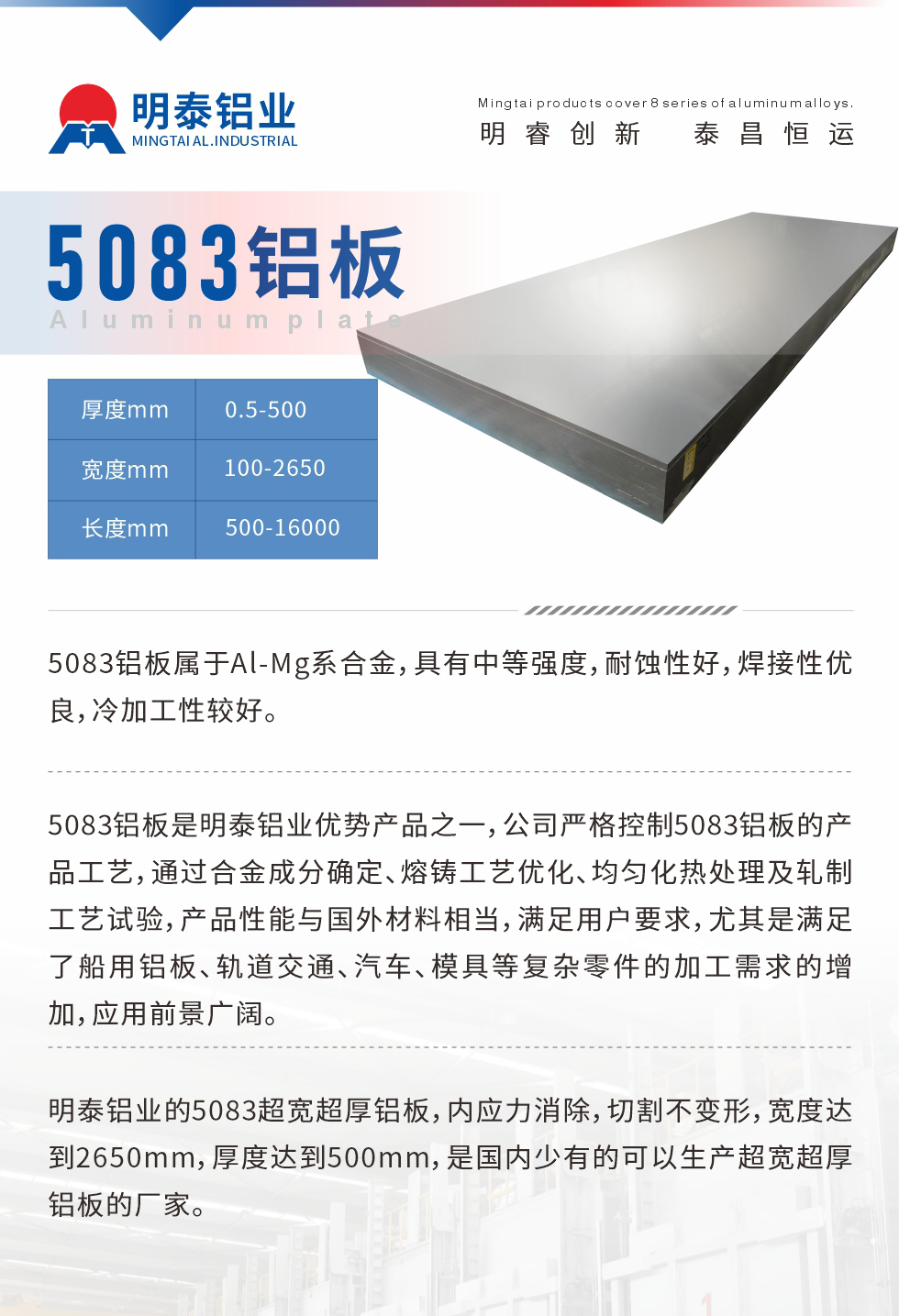 5083鋁板屬于Al-Mg系合金，具有中等強(qiáng)度，耐蝕性好，焊接性優(yōu)良，冷加工性較好。
　　5083鋁板是明泰鋁業(yè)優(yōu)勢(shì)產(chǎn)品之一，公司嚴(yán)格控制5083鋁板的產(chǎn)品工藝，通過(guò)合金成分確定、熔鑄工藝優(yōu)化、均勻化熱處理及軋制工藝試驗(yàn)，產(chǎn)品性能與國(guó)外材料相當(dāng)，滿足用戶要求，尤其是滿足了船用鋁板、軌道交通、汽車、模具等復(fù)雜零件的加工需求的增加，應(yīng)用前景廣闊。
　　明泰鋁業(yè)的5083超寬超厚鋁板，內(nèi)應(yīng)力消除，切割不變形，寬度達(dá)到2650mm，厚度達(dá)到500mm，是國(guó)內(nèi)少有的可以生產(chǎn)超寬超厚鋁板的廠家。