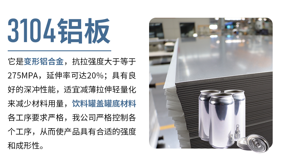 3104鋁板它是變形鋁合金，抗拉強(qiáng)度大于等于275MPA，延伸率可達(dá)20%；具有良好的深沖性能，適宜減薄拉伸輕量化來減少材料用量，飲料罐蓋罐底材料各工序要求嚴(yán)格，我公司嚴(yán)格控制各個工序，從而使產(chǎn)品具有合適的強(qiáng)度和成形性。