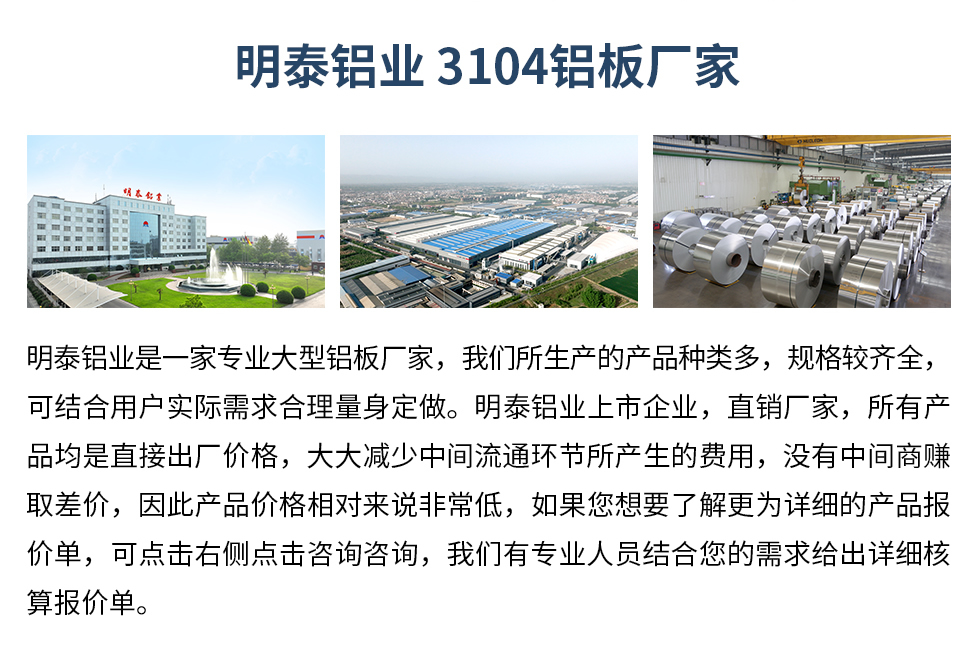 明泰鋁業(yè)3104鋁板廠家_明泰鋁業(yè)
　　明泰鋁業(yè)是一家專業(yè)大型鋁板廠家，我們所生產(chǎn)的產(chǎn)品種類多，規(guī)格較齊全，可結(jié)合用戶實際需求合理量身定做。明泰鋁業(yè)上市企業(yè)，直銷廠家，所有產(chǎn)品均是直接出廠價格，大大減少中間流通環(huán)節(jié)所產(chǎn)生的費(fèi)用，沒有中間商賺取差價，因此產(chǎn)品價格相對來說非常低，如果您想要了解更為詳細(xì)的產(chǎn)品報價單，可點擊右側(cè)點擊咨詢咨詢，我們有專業(yè)人員結(jié)合您的需求給出詳細(xì)核算報價單。