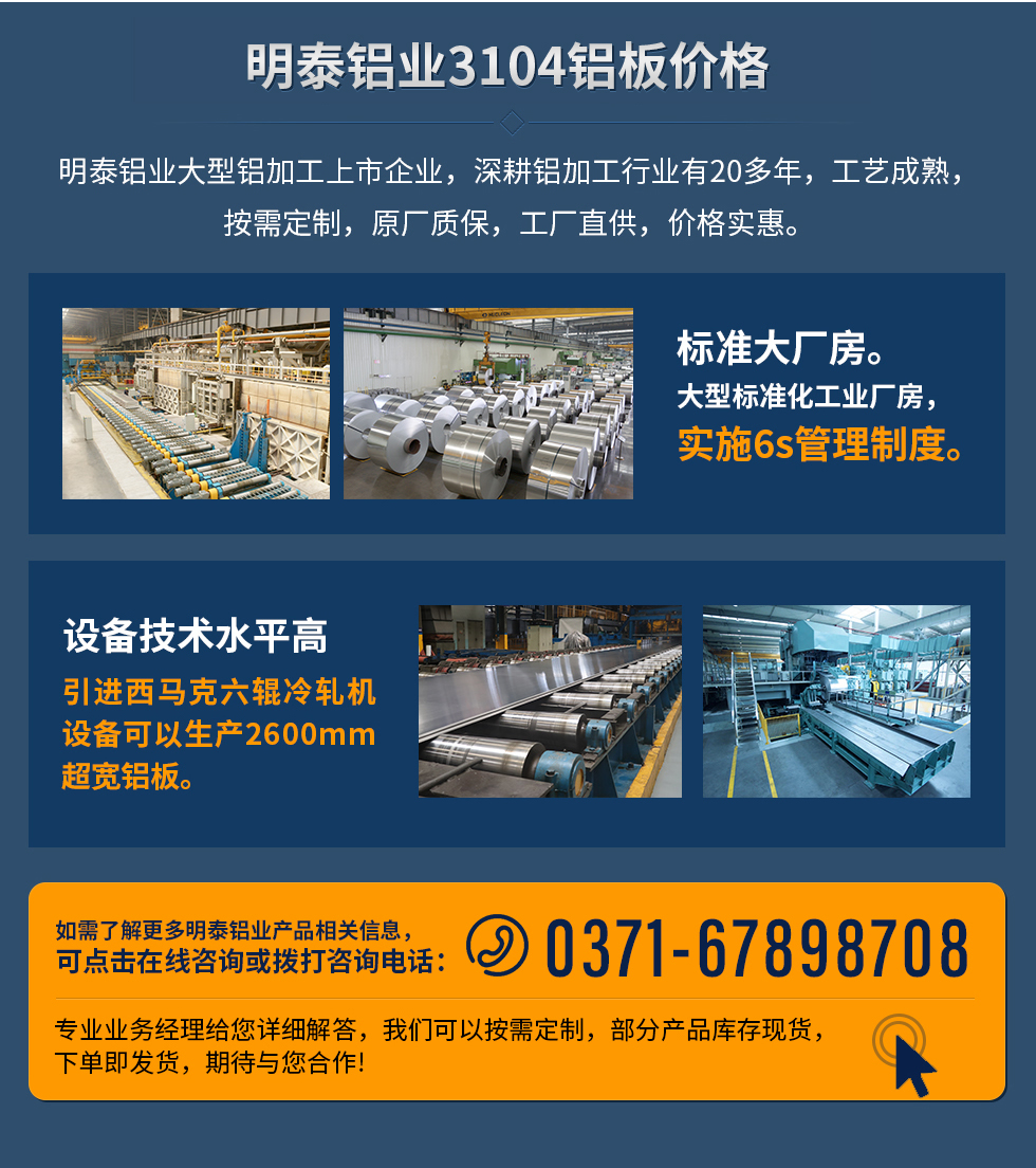 明泰鋁業(yè)3104鋁板價格
　　明泰鋁業(yè)大型鋁加工上市企業(yè)，深耕鋁加工行業(yè)有20多年，工藝成熟，按需定制，原廠質(zhì)保，工廠直供，價格實惠。
　　1、標(biāo)準(zhǔn)大廠房。大型標(biāo)準(zhǔn)化工業(yè)廠房，實施6s管理制度。
　　2、設(shè)備技術(shù)水平高。引進(jìn)西馬克六輥冷軋機(jī)設(shè)備可以生產(chǎn)2600mm超寬鋁板。
　　如需了解更多明泰鋁業(yè)產(chǎn)品先關(guān)信息，可點擊在線咨詢，或撥打咨詢電話：0371-67898708，專業(yè)業(yè)務(wù)經(jīng)理給您詳細(xì)解答，我們可以按需定制，部分產(chǎn)品庫存現(xiàn)貨，下單即發(fā)貨，期待與您合作!