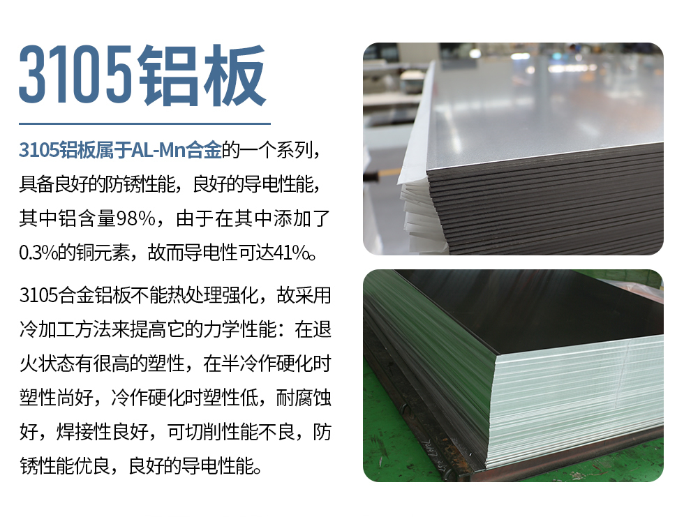 3105鋁板屬于AL-Mn合金的一個系列，具備良好的防銹性能，良好的導(dǎo)電性能，其中鋁含量98%，由于在其中添加了0.3%的銅元素，故而導(dǎo)電性可達41%。
3105合金鋁板不能熱處理強化，故采用冷加工方法來提高它的力學(xué)性能：在退火狀態(tài)有很高的塑性，在半冷作硬化時塑性尚好，冷作硬化時塑性低，耐腐蝕好，焊接性良好，可切削性能不良，防銹性能優(yōu)良，良好的導(dǎo)電性能。