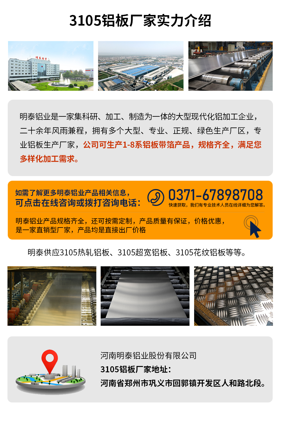 3105鋁板廠家實力介紹
　　明泰鋁業(yè)是一家集科研、加工、制造為一體的大型現(xiàn)代化鋁加工企業(yè)，二十余年風(fēng)雨兼程，擁有多個大型、專業(yè)、正規(guī)、綠色生產(chǎn)廠區(qū)，專業(yè)鋁板生產(chǎn)廠家，公司可生產(chǎn)1-8系鋁板帶箔產(chǎn)品，規(guī)格齊全，滿足您多樣化加工需求。
明泰鋁業(yè)產(chǎn)品規(guī)格齊全，還可按需定制，產(chǎn)品質(zhì)量有保證，價格優(yōu)惠，是一家直銷型廠家，產(chǎn)品均是直接出廠價格，想要了解更多詳細產(chǎn)品信息和優(yōu)惠報價，可點擊在線咨詢，或撥打咨詢電話：0371-67898708快速獲取，我們有專業(yè)技術(shù)人員在線詳細為您解答。
明泰供應(yīng)3105熱軋鋁板、3105超寬鋁板、3105花紋鋁板等等。
河南明泰鋁業(yè)股份有限公司3105鋁板廠家地址：河南省鄭州市鞏義市回郭鎮(zhèn)開發(fā)區(qū)人和路北段。