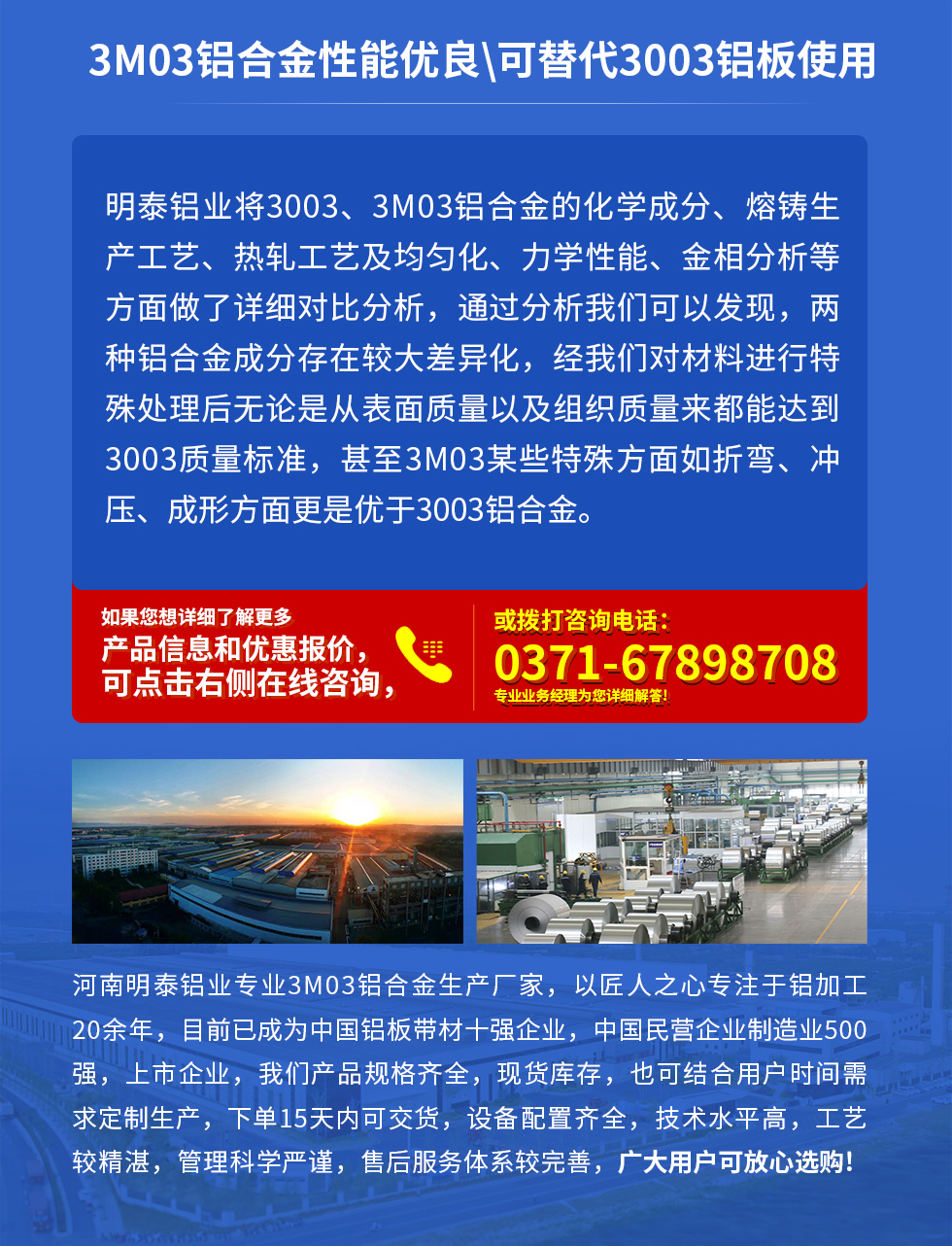 3M03鋁合金性能優(yōu)良|可替代3003鋁板使用
明泰鋁業(yè)將3003、3M03鋁合金的化學(xué)成分、熔鑄生產(chǎn)工藝、熱軋工藝及均勻化、力學(xué)性能、金相分析等方面做了詳細(xì)對(duì)比分析，通過分析我們可以發(fā)現(xiàn)，兩種鋁合金成分存在較大差異化，經(jīng)我們對(duì)材料進(jìn)行特殊處理后無論是從表面質(zhì)量以及組織質(zhì)量來都能達(dá)到3003質(zhì)量標(biāo)準(zhǔn)，甚至3M03某些特殊方面如折彎、沖壓、成形方面更是優(yōu)于3003鋁合金。河南明泰鋁業(yè)專業(yè)3M03鋁合金生產(chǎn)廠家，以匠人之心專注于鋁加工20余年，目前已成為中國鋁板帶材一強(qiáng)企業(yè)，中國民營企業(yè)制造業(yè)500強(qiáng)，上市企業(yè)，我們產(chǎn)品規(guī)格齊全，現(xiàn)貨庫存，也可結(jié)合用戶時(shí)間需求定制生產(chǎn)，下單15天內(nèi)可交貨，設(shè)備配置齊全，技術(shù)水平高，工藝較精湛，管理科學(xué)嚴(yán)謹(jǐn)，售后服務(wù)體系較完善，廣大用戶可放心選購!