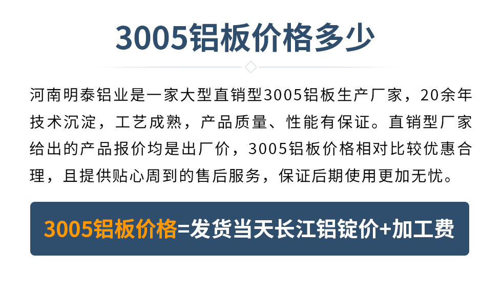 　　3005鋁板價格多少
　　河南明泰鋁業(yè)是一家大型直銷型3005鋁板生產(chǎn)廠家，20余年技術沉淀，工藝成熟，產(chǎn)品質(zhì)量、性能有保證。直銷型廠家給出的產(chǎn)品報價均是出廠價，3005鋁板價格相對比較優(yōu)惠合理，且提供貼心周到的售后服務，保證后期使用更加無憂。3005鋁板價格=發(fā)貨當天長江鋁錠價+加工費