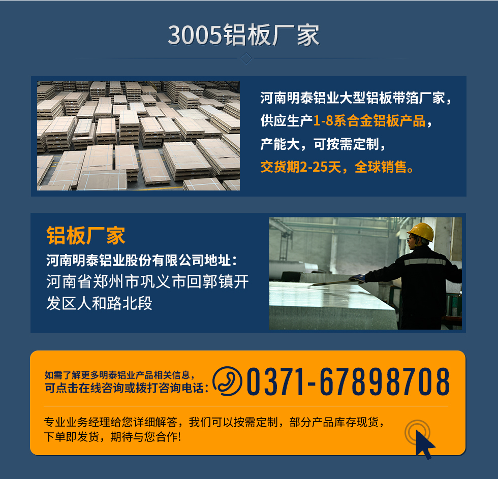 3005鋁板廠家
河南明泰鋁業(yè)大型鋁板帶箔廠家，供應生產(chǎn)1-8系合金鋁板產(chǎn)品，產(chǎn)能大，可按需定制，交貨期2-25天，全球銷售。
鋁板廠家河南明泰鋁業(yè)股份有限公司地址：河南省鄭州市鞏義市回郭鎮(zhèn)開發(fā)區(qū)人和路北段
如需了解更多明泰鋁業(yè)產(chǎn)品相關信息，可點擊在線咨詢，或撥打咨詢電話：0371-67898708，專業(yè)業(yè)務經(jīng)理給您詳細解答，我們可以按需定制，部分產(chǎn)品庫存現(xiàn)貨，下單即發(fā)貨，期待與您合作!