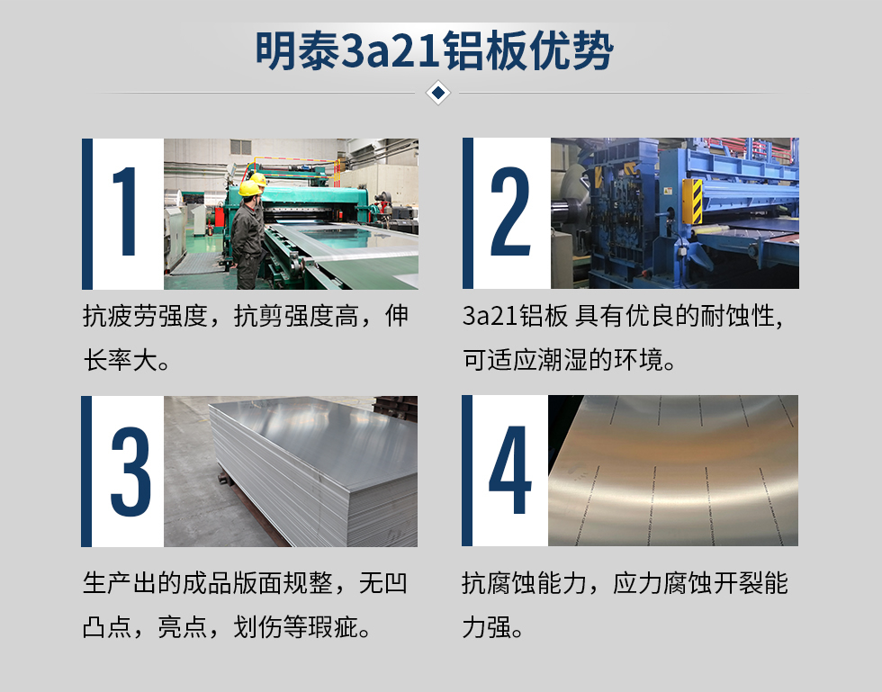 明泰3a21鋁板優(yōu)勢(shì)
　　1、抗疲勞強(qiáng)度，抗剪強(qiáng)度高，伸長(zhǎng)率大。
　　2、3a21鋁板 具有優(yōu)良的耐蝕性,可適應(yīng)潮濕的環(huán)境。
　　3、 生產(chǎn)出的成品版面規(guī)整，無(wú)凹凸點(diǎn)，亮點(diǎn)，劃傷等瑕疵。
　　4、抗腐蝕能力，應(yīng)力腐蝕開(kāi)裂能力強(qiáng)。